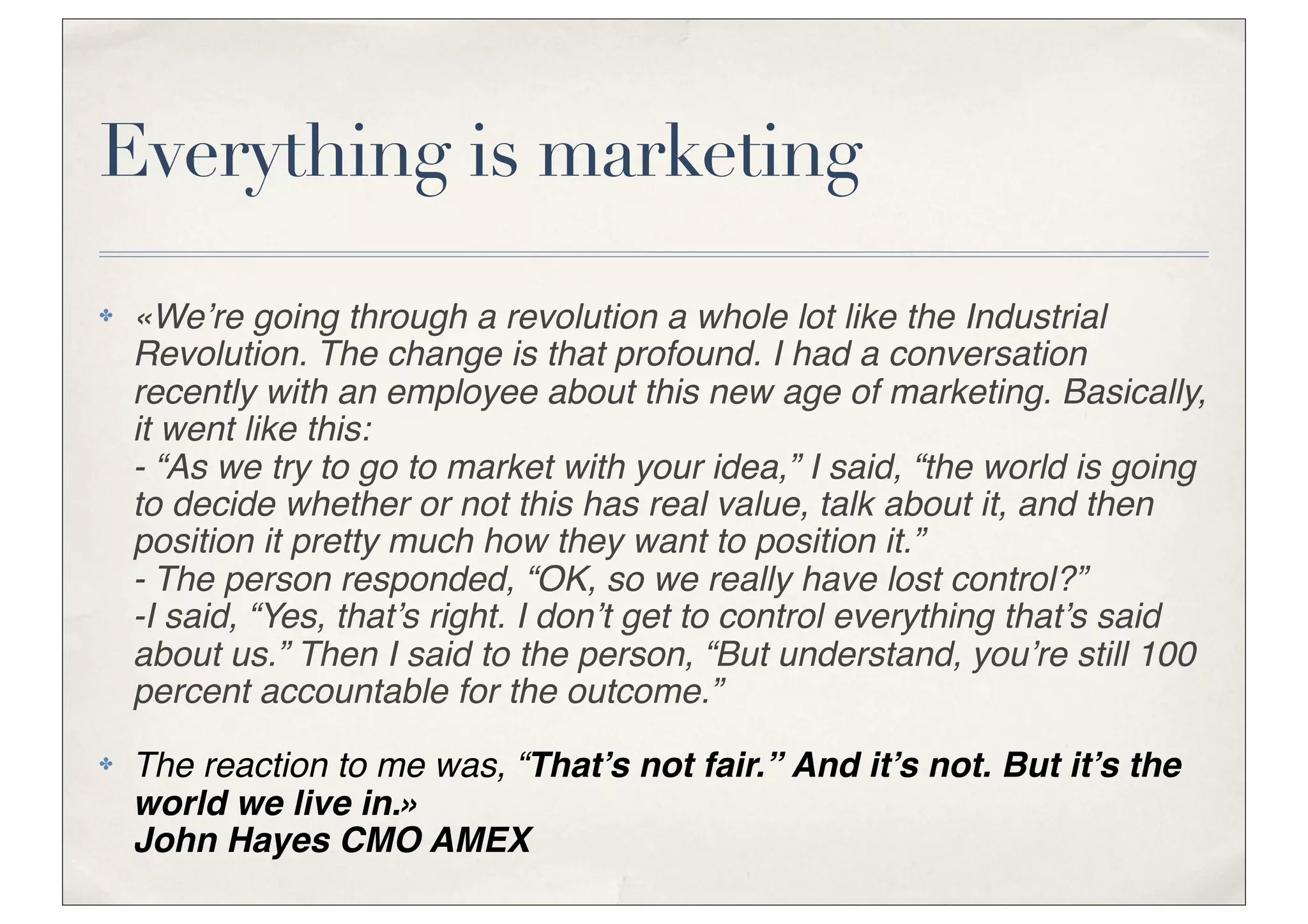 Everything is marketing
✤   «We’re going through a revolution a whole lot like the Industrial
    Revolution. The change is that profound. I had a conversation
    recently with an employee about this new age of marketing. Basically,
    it went like this:
    - “As we try to go to market with your idea,” I said, “the world is going
    to decide whether or not this has real value, talk about it, and then
    position it pretty much how they want to position it.”
    - The person responded, “OK, so we really have lost control?”
    -I said, “Yes, that’s right. I don’t get to control everything that’s said
    about us.” Then I said to the person, “But understand, you’re still 100
    percent accountable for the outcome.”
✤   The reaction to me was, “That’s not fair.” And it’s not. But it’s the
    world we live in.»
    John Hayes CMO AMEX
 