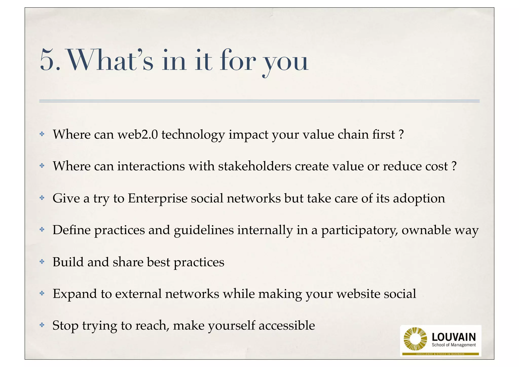 5. What’s in it for you

✤   Where can web2.0 technology impact your value chain ﬁrst ?

✤   Where can interactions with stakeholders create value or reduce cost ?

✤   Give a try to Enterprise social networks but take care of its adoption

✤   Deﬁne practices and guidelines internally in a participatory, ownable way

✤   Build and share best practices

✤   Expand to external networks while making your website social

✤   Stop trying to reach, make yourself accessible
 