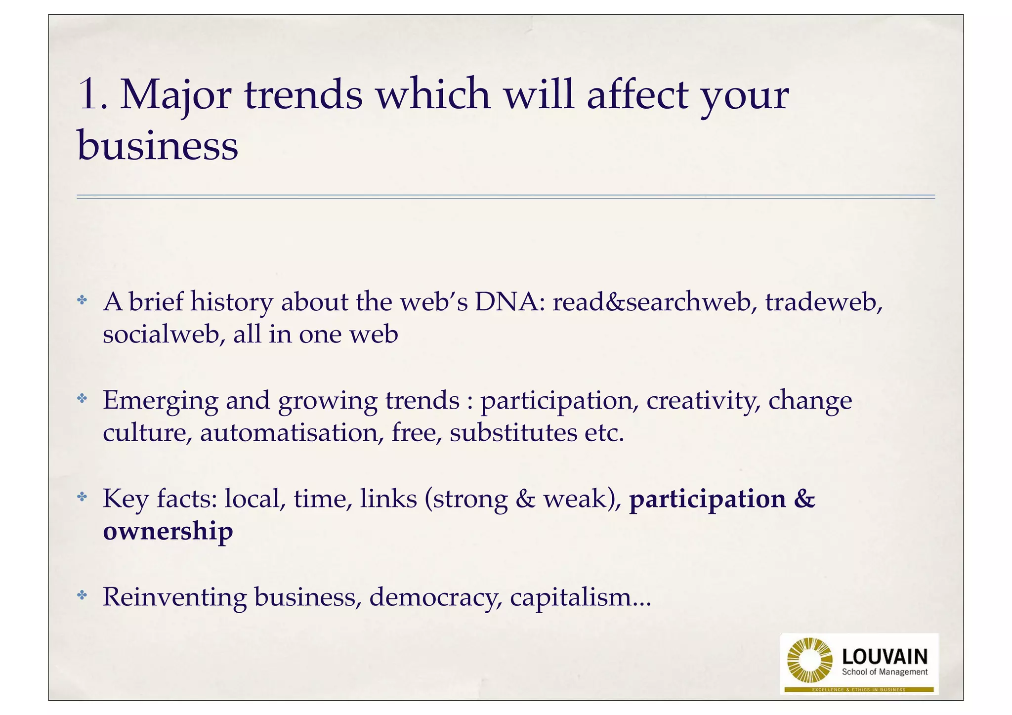1. Major trends which will affect your
business


✤   A brief history about the web’s DNA: read&searchweb, tradeweb,
    socialweb, all in one web

✤   Emerging and growing trends : participation, creativity, change
    culture, automatisation, free, substitutes etc.

✤   Key facts: local, time, links (strong & weak), participation &
    ownership

✤   Reinventing business, democracy, capitalism...
 