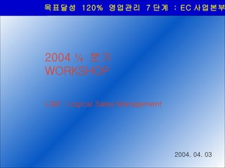 목표달성  120%  영업관리  7 단계  : EC 사업본부 2004  ¼   분기  WORKSHOP LSM : Logical Sales Management 2004. 04. 03 