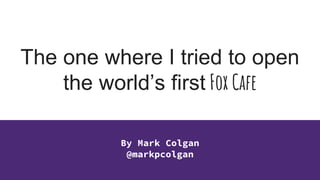 The one where I tried to open
the world’s first Fox Cafe
By Mark Colgan
@markpcolgan
 