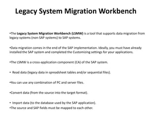 Legacy System Migration Workbench
•The Legacy System Migration Workbench (LSMW) is a tool that supports data migration from
legacy systems (non-SAP systems) to SAP systems.
•Data migration comes in the end of the SAP implementation. Ideally, you must have already
installed the SAP system and completed the Customizing settings for your applications.
•The LSMW is a cross-application component (CA) of the SAP system.
• Read data (legacy data in spreadsheet tables and/or sequential files).
•You can use any combination of PC and server files.
•Convert data (from the source into the target format).
• Import data (to the database used by the SAP application).
•The source and SAP fields must be mapped to each other.
 