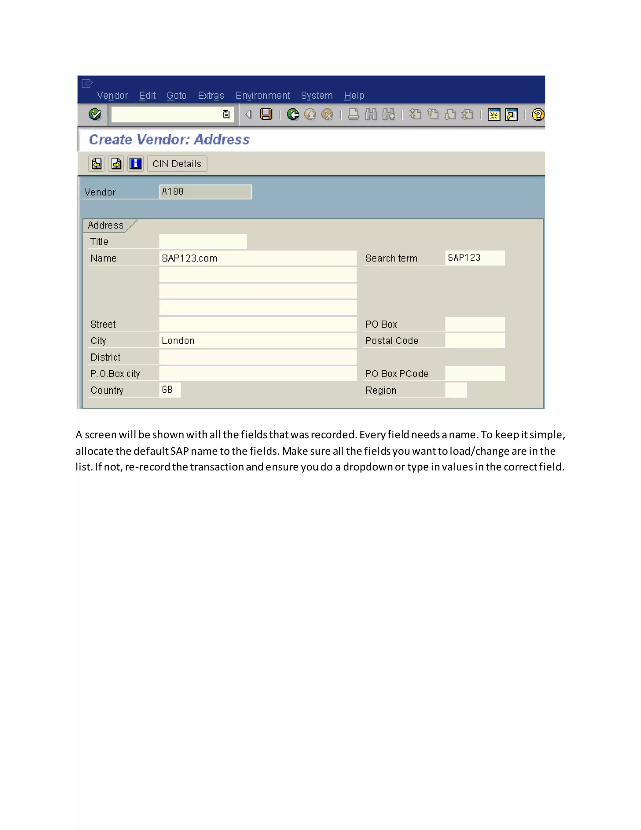 A screenwill be shownwithall the fieldsthatwasrecorded.Everyfieldneedsaname.To keepitsimple,
allocate the defaultSAPname tothe fields.Make sure all the fieldsyouwanttoload/change are inthe
list.If not,re-recordthe transactionandensure youdo a dropdownor type invaluesinthe correctfield.
 