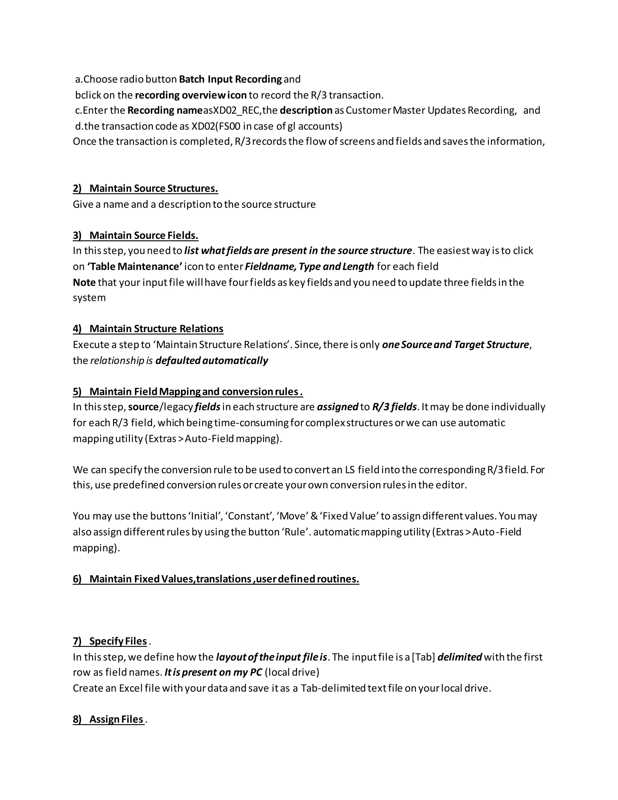 a.Choose radiobutton Batch Input Recordingand
bclickon the recording overviewicon to record the R/3 transaction.
c.Enter the Recording nameasXD02_REC,the descriptionasCustomerMaster UpdatesRecording, and
d.the transactioncode as XD02(FS00 incase of gl accounts)
Once the transactionis completed,R/3recordsthe flow of screensandfieldsandsavesthe information,
2) Maintain Source Structures.
Give a name and a descriptiontothe source structure
3) Maintain Source Fields.
In thisstep,youneedto list whatfieldsare present in the source structure. The easiestwayisto click
on ‘Table Maintenance’ iconto enterFieldname,Type andLength for each field
Note that your inputfile willhave fourfieldsaskeyfieldsandyouneedtoupdate three fieldsinthe
system
4) Maintain Structure Relations
Execute a stepto ‘MaintainStructure Relations’.Since,there isonly oneSourceand Target Structure,
the relationship is defaultedautomatically
5) Maintain FieldMappingand conversionrules.
In thisstep, source/legacy fieldsineachstructure are assignedto R/3 fields.Itmay be done individually
for eachR/3 field,whichbeingtime-consumingforcomplexstructuresorwe can use automatic
mappingutility(Extras>Auto-Fieldmapping).
We can specifythe conversionrule tobe usedtoconvertan LS fieldintothe correspondingR/3field.For
this,use predefinedconversionrulesorcreate yourownconversionrulesinthe editor.
You may use the buttons‘Initial’,‘Constant’,‘Move’&‘FixedValue’toassigndifferentvalues.Youmay
alsoassigndifferentrulesbyusingthe button‘Rule’.automaticmappingutility(Extras>Auto-Field
mapping).
6) Maintain FixedValues,translations,userdefinedroutines.
7) SpecifyFiles.
In thisstep,we define howthe layoutoftheinput fileis.The inputfile isa[Tab] delimitedwiththe first
row as fieldnames. Itispresent on my PC (local drive)
Create an Excel file withyourdataandsave itas a Tab-delimitedtextfile onyourlocal drive.
8) AssignFiles.
 