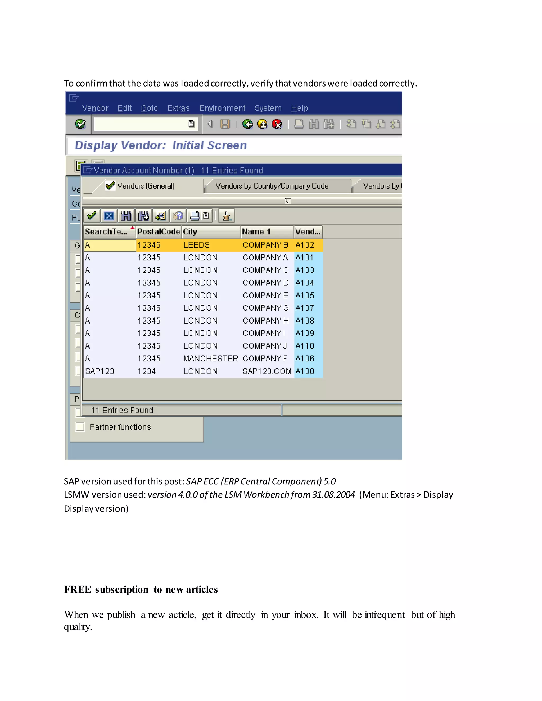 To confirmthat the data was loadedcorrectly,verifythatvendorswere loadedcorrectly.
SAPversionusedforthispost: SAPECC (ERPCentral Component) 5.0
LSMW versionused: version 4.0.0 of the LSMWorkbench from31.08.2004 (Menu:Extras> Display
Displayversion)
FREE subscription to new articles
When we publish a new acticle, get it directly in your inbox. It will be infrequent but of high
quality.
 
