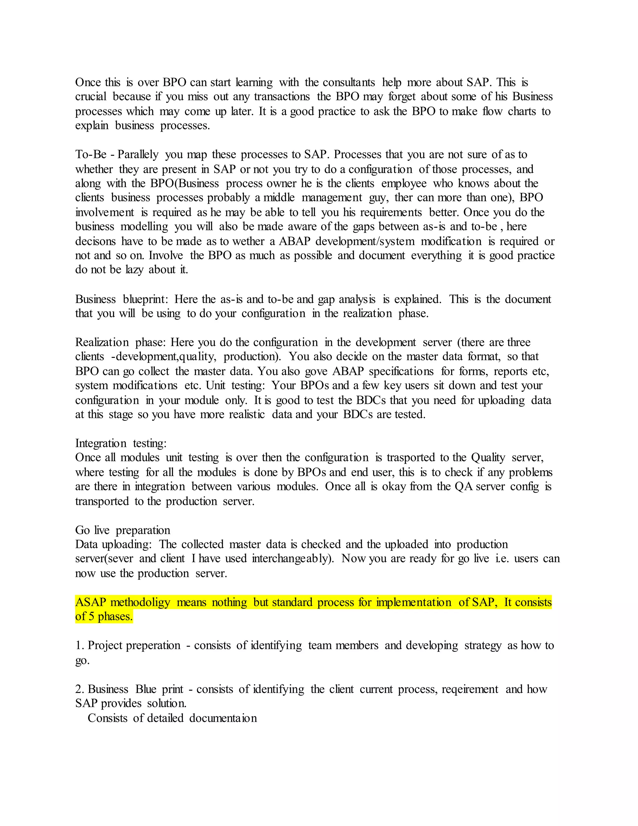 Once this is over BPO can start learning with the consultants help more about SAP. This is
crucial because if you miss out any transactions the BPO may forget about some of his Business
processes which may come up later. It is a good practice to ask the BPO to make flow charts to
explain business processes.
To-Be - Parallely you map these processes to SAP. Processes that you are not sure of as to
whether they are present in SAP or not you try to do a configuration of those processes, and
along with the BPO(Business process owner he is the clients employee who knows about the
clients business processes probably a middle management guy, ther can more than one), BPO
involvement is required as he may be able to tell you his requirements better. Once you do the
business modelling you will also be made aware of the gaps between as-is and to-be , here
decisons have to be made as to wether a ABAP development/system modification is required or
not and so on. Involve the BPO as much as possible and document everything it is good practice
do not be lazy about it.
Business blueprint: Here the as-is and to-be and gap analysis is explained. This is the document
that you will be using to do your configuration in the realization phase.
Realization phase: Here you do the configuration in the development server (there are three
clients -development,quality, production). You also decide on the master data format, so that
BPO can go collect the master data. You also gove ABAP specifications for forms, reports etc,
system modifications etc. Unit testing: Your BPOs and a few key users sit down and test your
configuration in your module only. It is good to test the BDCs that you need for uploading data
at this stage so you have more realistic data and your BDCs are tested.
Integration testing:
Once all modules unit testing is over then the configuration is trasported to the Quality server,
where testing for all the modules is done by BPOs and end user, this is to check if any problems
are there in integration between various modules. Once all is okay from the QA server config is
transported to the production server.
Go live preparation
Data uploading: The collected master data is checked and the uploaded into production
server(sever and client I have used interchangeably). Now you are ready for go live i.e. users can
now use the production server.
ASAP methodoligy means nothing but standard process for implementation of SAP, It consists
of 5 phases.
1. Project preperation - consists of identifying team members and developing strategy as how to
go.
2. Business Blue print - consists of identifying the client current process, reqeirement and how
SAP provides solution.
Consists of detailed documentaion
 