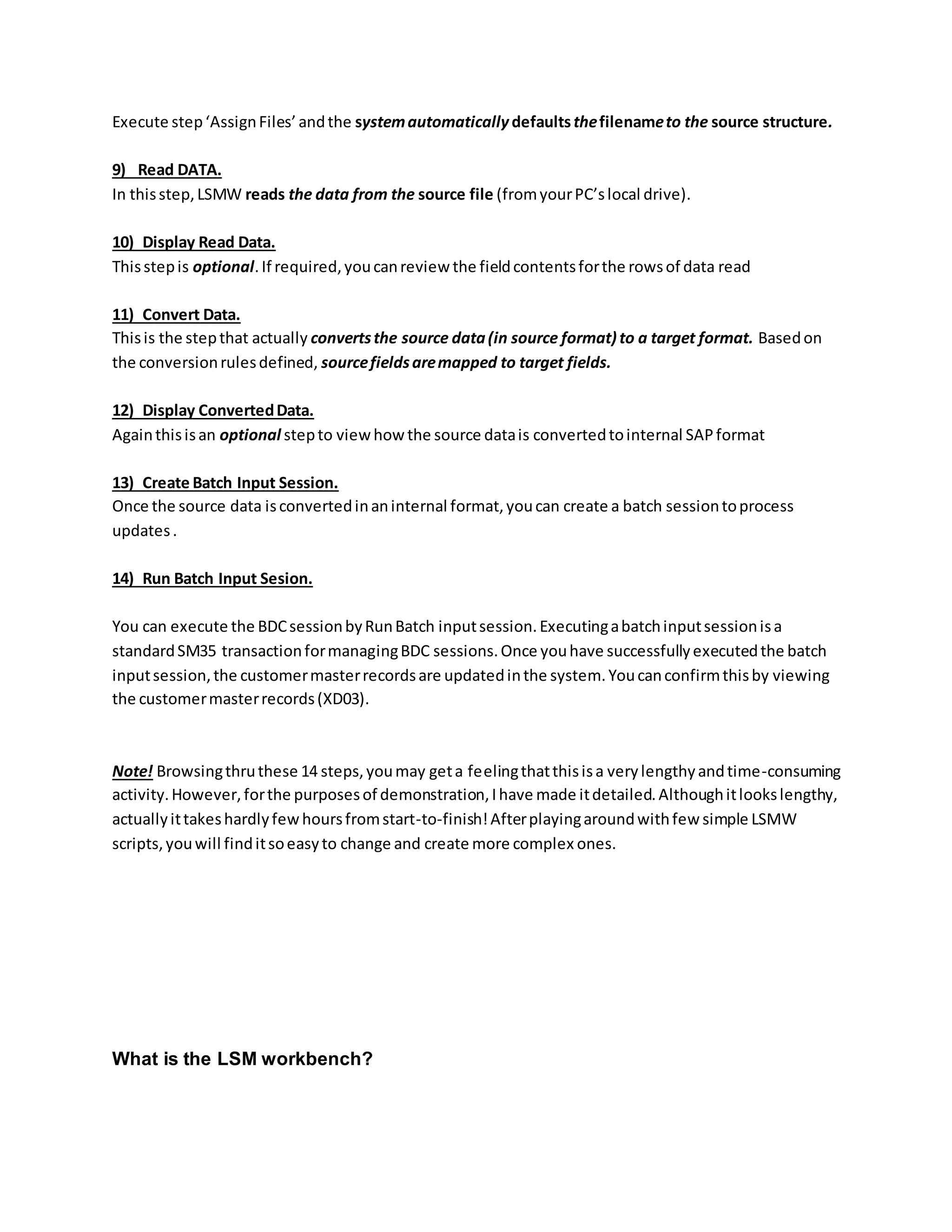 Execute step‘AssignFiles’andthe systemautomatically defaultsthefilenameto the source structure.
9) Read DATA.
In thisstep,LSMW reads the data from the source file (fromyourPC’slocal drive).
10) Display Read Data.
Thisstepis optional.If required,youcanreview the fieldcontentsforthe rowsof data read
11) Convert Data.
Thisis the stepthat actually convertsthe source data(in source format) to a target format. Basedon
the conversionrulesdefined, sourcefieldsaremapped to target fields.
12) Display ConvertedData.
Againthisisan optional stepto viewhow the source datais convertedtointernal SAPformat
13) Create Batch Input Session.
Once the source data isconvertedinaninternal format,youcan create a batch sessiontoprocess
updates.
14) Run Batch Input Sesion.
You can execute the BDCsessionbyRunBatch inputsession.Executingabatchinputsessionisa
standardSM35 transactionformanagingBDC sessions.Once youhave successfullyexecutedthe batch
inputsession,the customermasterrecordsare updatedinthe system.Youcanconfirmthisby viewing
the customermasterrecords(XD03).
Note! Browsingthruthese 14 steps,youmay geta feelingthatthisisa verylengthyandtime-consuming
activity.However,forthe purposesof demonstration,Ihave made itdetailed.Althoughitlookslengthy,
actuallyittakeshardlyfewhoursfromstart-to-finish!Afterplayingaroundwithfew simple LSMW
scripts,youwill finditsoeasyto change and create more complex ones.
What is the LSM workbench?
 