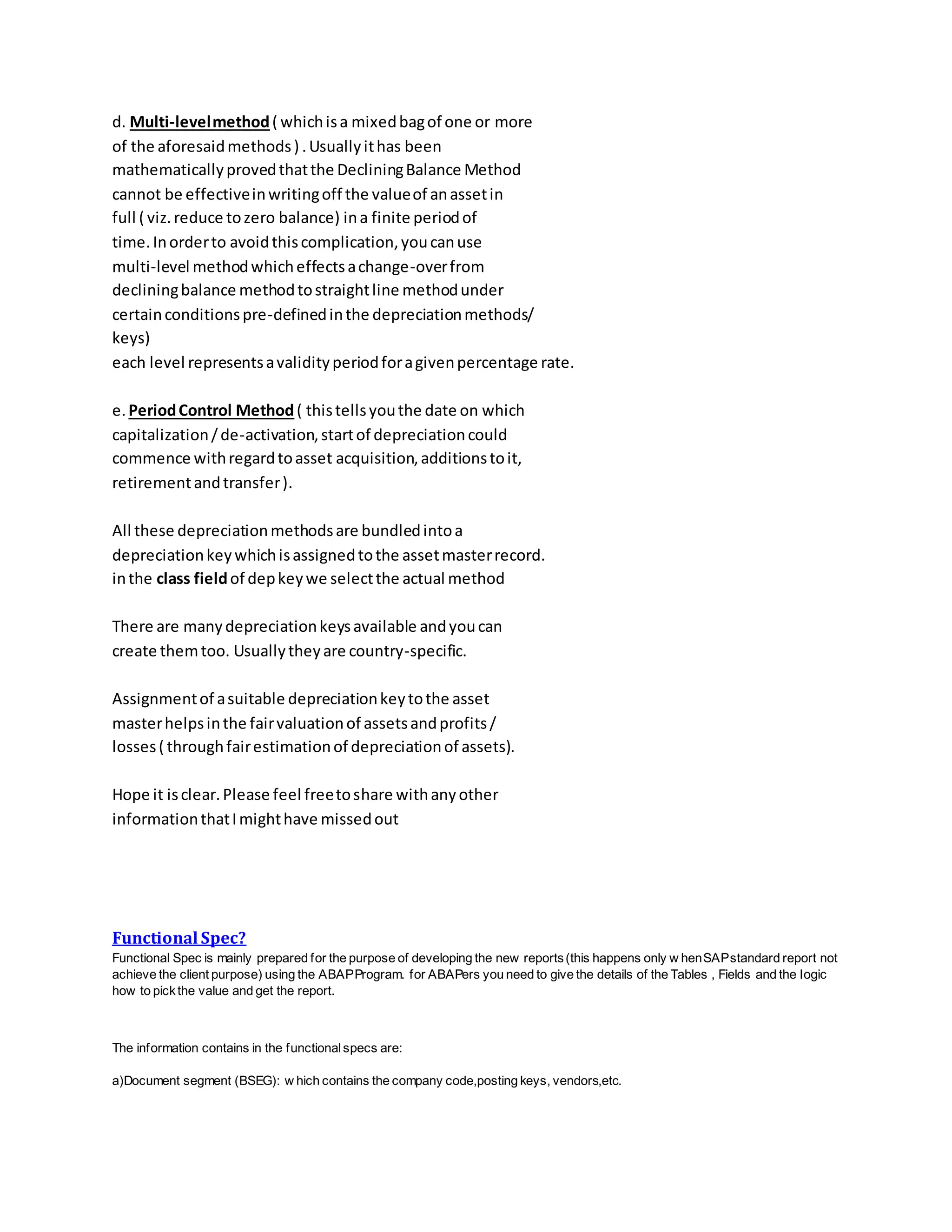 d. Multi-levelmethod( whichisa mixedbagof one or more
of the aforesaidmethods) .Usuallyithas been
mathematicallyprovedthatthe DecliningBalance Method
cannot be effectiveinwritingoff the valueof anassetin
full ( viz.reduce tozero balance) ina finite periodof
time.Inorderto avoidthiscomplication,youcanuse
multi-level methodwhicheffectsachange-overfrom
decliningbalance methodtostraightline methodunder
certainconditionspre-definedinthe depreciationmethods/
keys)
each level representsavalidityperiodforagivenpercentage rate.
e.PeriodControl Method( thistellsyouthe date on which
capitalization/de-activation,startof depreciationcould
commence withregardtoasset acquisition,additionstoit,
retirementandtransfer).
All these depreciationmethodsare bundledintoa
depreciationkeywhichisassignedtothe assetmasterrecord.
inthe class fieldof depkeywe selectthe actual method
There are manydepreciationkeysavailable andyoucan
create themtoo. Usuallytheyare country-specific.
Assignmentof asuitable depreciationkeytothe asset
masterhelpsinthe fairvaluationof assetsandprofits/
losses( throughfairestimationof depreciationof assets).
Hope it isclear.Please feel freetoshare withanyother
informationthatImighthave missedout
Functional Spec?
Functional Spec is mainly prepared for the purpose of developing the new reports(this happens only w henSAPstandard report not
achieve the client purpose) using the ABAPProgram. for ABAPers you need to give the details of the Tables , Fields and the logic
how to pickthe value and get the report.
The information contains in the functionalspecs are:
a)Document segment (BSEG): w hich contains the company code,posting keys, vendors,etc.
 