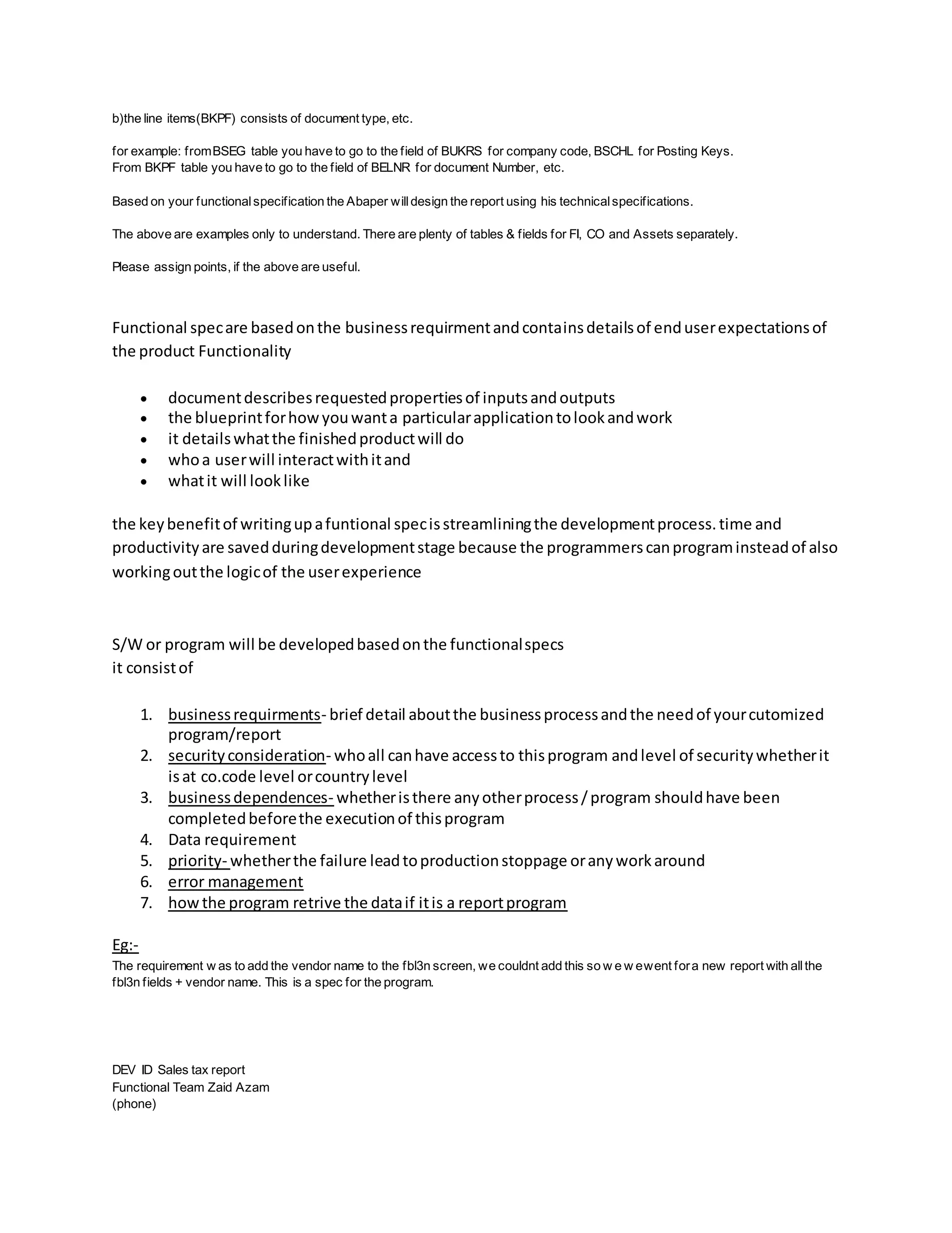 b)the line items(BKPF) consists of document type, etc.
for example: fromBSEG table you have to go to the field of BUKRS for company code, BSCHL for Posting Keys.
From BKPF table you have to go to the field of BELNR for document Number, etc.
Based on your functionalspecification the Abaper willdesign the report using his technicalspecifications.
The above are examples only to understand. There are plenty of tables & fields for FI, CO and Assets separately.
Please assign points, if the above are useful.
Functional specare basedonthe businessrequirmentandcontainsdetailsof enduserexpectationsof
the product Functionality
 documentdescribesrequestedpropertiesof inputsandoutputs
 the blueprintforhowyouwanta particularapplicationtolookandwork
 it detailswhatthe finishedproductwill do
 whoa userwill interactwithitand
 whatit will looklike
the keybenefitof writingupafuntional specisstreamliningthe developmentprocess.time and
productivityare savedduringdevelopmentstage because the programmerscanprograminsteadof also
workingoutthe logicof the userexperience
S/W or program will be developedbasedonthe functionalspecs
it consistof
1. businessrequirments- brief detail aboutthe businessprocessandthe needof yourcutomized
program/report
2. securityconsideration- whoall canhave accessto thisprogram andlevel of securitywhetherit
isat co.code level orcountrylevel
3. businessdependences- whetheristhere anyotherprocess/program shouldhave been
completedbeforethe executionof thisprogram
4. Data requirement
5. priority- whetherthe failure leadtoproductionstoppage oranyworkaround
6. error management
7. howthe program retrive the dataif itis a reportprogram
Eg:-
The requirement w as to add the vendor name to the fbl3n screen, we couldnt add this so w e w ewent fora new report with allthe
fbl3n fields + vendor name. This is a spec for the program.
DEV ID Sales tax report
Functional Team Zaid Azam
(phone)
 