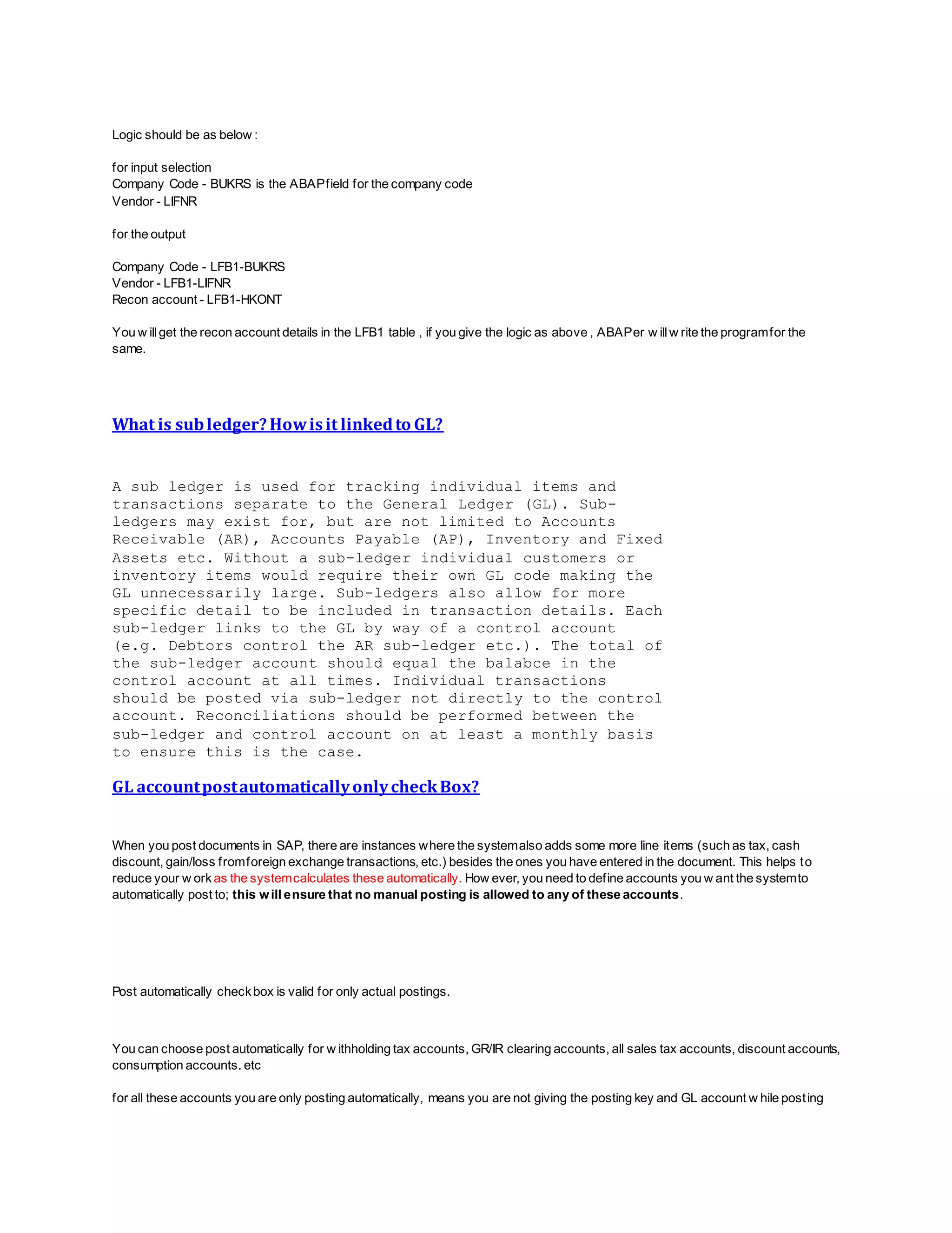 Logic should be as below :
for input selection
Company Code - BUKRS is the ABAPfield for the company code
Vendor - LIFNR
for the output
Company Code - LFB1-BUKRS
Vendor - LFB1-LIFNR
Recon account - LFB1-HKONT
You w illget the recon account details in the LFB1 table , if you give the logic as above , ABAPer w illw rite the programfor the
same.
What is subledger?Howisit linkedto GL?
A sub ledger is used for tracking individual items and
transactions separate to the General Ledger (GL). Sub-
ledgers may exist for, but are not limited to Accounts
Receivable (AR), Accounts Payable (AP), Inventory and Fixed
Assets etc. Without a sub-ledger individual customers or
inventory items would require their own GL code making the
GL unnecessarily large. Sub-ledgers also allow for more
specific detail to be included in transaction details. Each
sub-ledger links to the GL by way of a control account
(e.g. Debtors control the AR sub-ledger etc.). The total of
the sub-ledger account should equal the balabce in the
control account at all times. Individual transactions
should be posted via sub-ledger not directly to the control
account. Reconciliations should be performed between the
sub-ledger and control account on at least a monthly basis
to ensure this is the case.
GL accountpostautomaticallyonlycheckBox?
When you post documents in SAP, there are instances where the systemalso adds some more line items (such as tax, cash
discount, gain/loss fromforeign exchange transactions, etc.) besides the ones you have entered in the document. This helps to
reduce your w ork as the systemcalculates these automatically. How ever, you need to define accounts you w ant the systemto
automatically post to; this will ensure that no manual posting is allowed to any of these accounts.
Post automatically checkbox is valid for only actual postings.
You can choose post automatically for w ithholding tax accounts, GR/IR clearing accounts, all sales tax accounts, discount accounts,
consumption accounts. etc
for all these accounts you are only posting automatically, means you are not giving the posting key and GL account w hile posting
 