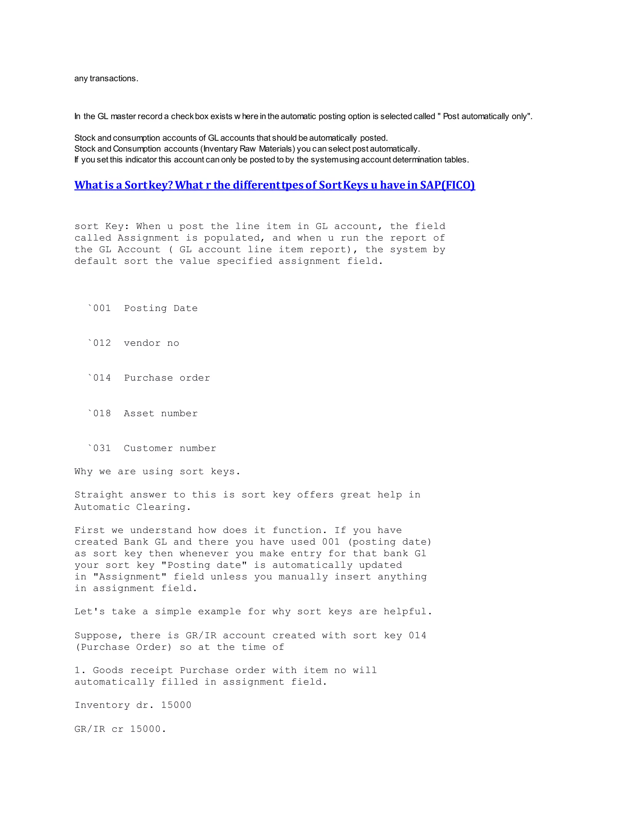 any transactions.
In the GL master record a checkbox exists w here in the automatic posting option is selected called " Post automatically only".
Stock and consumption accounts of GL accounts that should be automatically posted.
Stock and Consumption accounts (Inventary Raw Materials) you can select post automatically.
If you set this indicator this account can only be posted to by the systemusing account determination tables.
What is a Sortkey?What r the differenttpesof SortKeys u havein SAP(FICO)
sort Key: When u post the line item in GL account, the field
called Assignment is populated, and when u run the report of
the GL Account ( GL account line item report), the system by
default sort the value specified assignment field.
`001 Posting Date
`012 vendor no
`014 Purchase order
`018 Asset number
`031 Customer number
Why we are using sort keys.
Straight answer to this is sort key offers great help in
Automatic Clearing.
First we understand how does it function. If you have
created Bank GL and there you have used 001 (posting date)
as sort key then whenever you make entry for that bank Gl
your sort key "Posting date" is automatically updated
in "Assignment" field unless you manually insert anything
in assignment field.
Let's take a simple example for why sort keys are helpful.
Suppose, there is GR/IR account created with sort key 014
(Purchase Order) so at the time of
1. Goods receipt Purchase order with item no will
automatically filled in assignment field.
Inventory dr. 15000
GR/IR cr 15000.
 