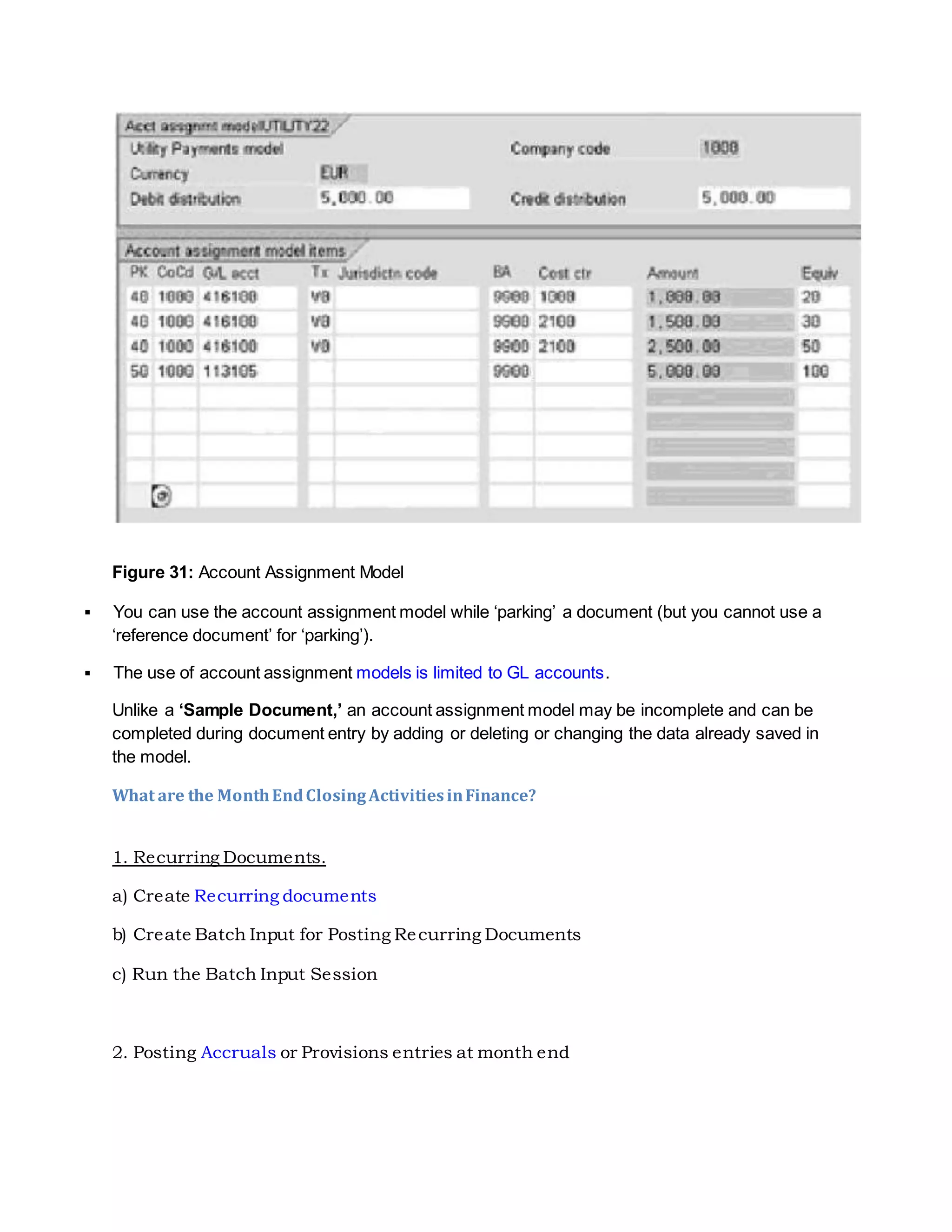 Figure 31: Account Assignment Model
 You can use the account assignment model while ‘parking’ a document (but you cannot use a
‘reference document’ for ‘parking’).
 The use of account assignment models is limited to GL accounts.
Unlike a ‘Sample Document,’ an account assignment model may be incomplete and can be
completed during document entry by adding or deleting or changing the data already saved in
the model.
What are the MonthEndClosingActivitiesinFinance?
1. Recurring Documents.
a) Create Recurring documents
b) Create Batch Input for Posting Recurring Documents
c) Run the Batch Input Session
2. Posting Accruals or Provisions entries at month end
 
