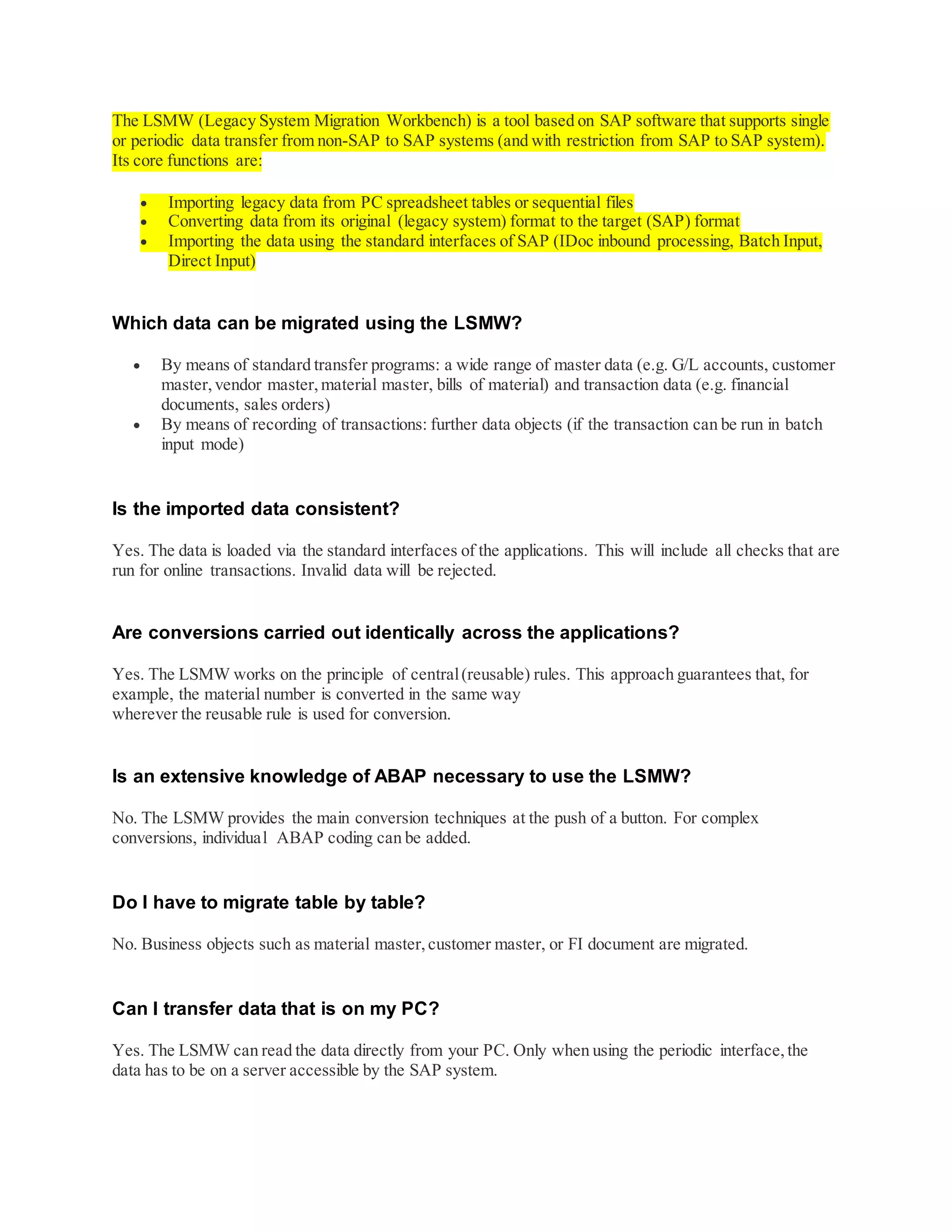 The LSMW (Legacy System Migration Workbench) is a tool based on SAP software that supports single
or periodic data transfer from non-SAP to SAP systems (and with restriction from SAP to SAP system).
Its core functions are:
 Importing legacy data from PC spreadsheet tables or sequential files
 Converting data from its original (legacy system) format to the target (SAP) format
 Importing the data using the standard interfaces of SAP (IDoc inbound processing, Batch Input,
Direct Input)
Which data can be migrated using the LSMW?
 By means of standard transfer programs: a wide range of master data (e.g. G/L accounts, customer
master,vendor master,material master, bills of material) and transaction data (e.g. financial
documents, sales orders)
 By means of recording of transactions: further data objects (if the transaction can be run in batch
input mode)
Is the imported data consistent?
Yes. The data is loaded via the standard interfaces of the applications. This will include all checks that are
run for online transactions. Invalid data will be rejected.
Are conversions carried out identically across the applications?
Yes. The LSMW works on the principle of central(reusable) rules. This approach guarantees that, for
example, the material number is converted in the same way
wherever the reusable rule is used for conversion.
Is an extensive knowledge of ABAP necessary to use the LSMW?
No. The LSMW provides the main conversion techniques at the push of a button. For complex
conversions, individual ABAP coding can be added.
Do I have to migrate table by table?
No. Business objects such as material master,customer master, or FI document are migrated.
Can I transfer data that is on my PC?
Yes. The LSMW can read the data directly from your PC. Only when using the periodic interface,the
data has to be on a server accessible by the SAP system.
 