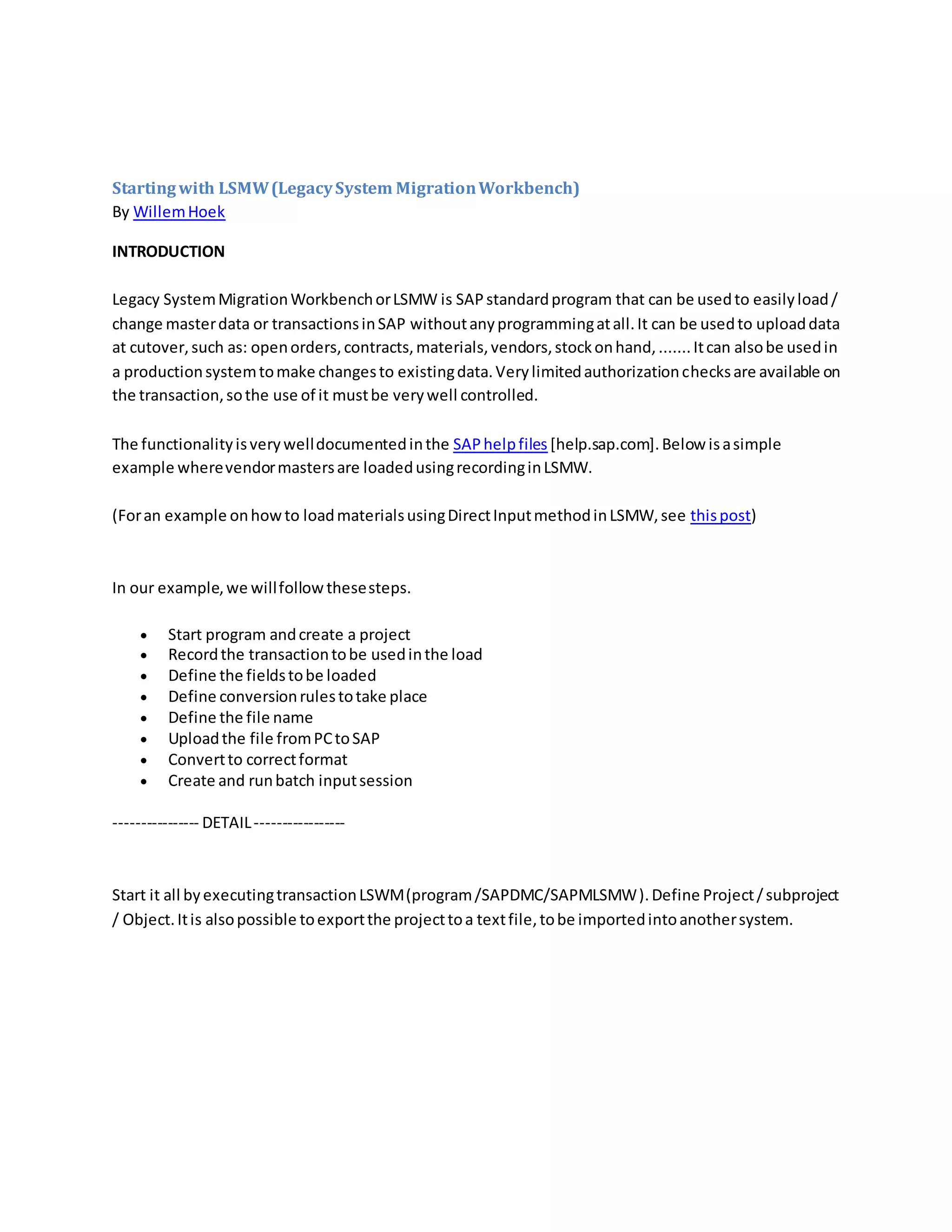 Startingwith LSMW(LegacySystem MigrationWorkbench)
By WillemHoek
INTRODUCTION
Legacy SystemMigrationWorkbenchorLSMW is SAPstandardprogram that can be usedto easilyload/
change masterdata or transactionsinSAP withoutanyprogrammingatall.It can be usedto uploaddata
at cutover,such as: openorders,contracts,materials,vendors,stockonhand,.......Itcan alsobe usedin
a productionsystemtomake changesto existingdata.Verylimitedauthorizationchecksare available on
the transaction,sothe use of it mustbe verywell controlled.
The functionalityisverywelldocumentedinthe SAPhelpfiles [help.sap.com].Below isasimple
example wherevendormastersare loadedusingrecordinginLSMW.
(Foran example onhowto loadmaterialsusingDirectInputmethodinLSMW,see thispost)
In our example,we willfollowthesesteps.
 Start program andcreate a project
 Recordthe transactiontobe usedinthe load
 Define the fieldstobe loaded
 Define conversionrulestotake place
 Define the file name
 Uploadthe file fromPCtoSAP
 Convertto correctformat
 Create and runbatch inputsession
---------------- DETAIL-----------------
Start it all byexecutingtransactionLSWM(program/SAPDMC/SAPMLSMW).Define Project/subproject
/ Object.Itis alsopossible toexportthe projecttoa textfile,tobe importedintoanothersystem.
 