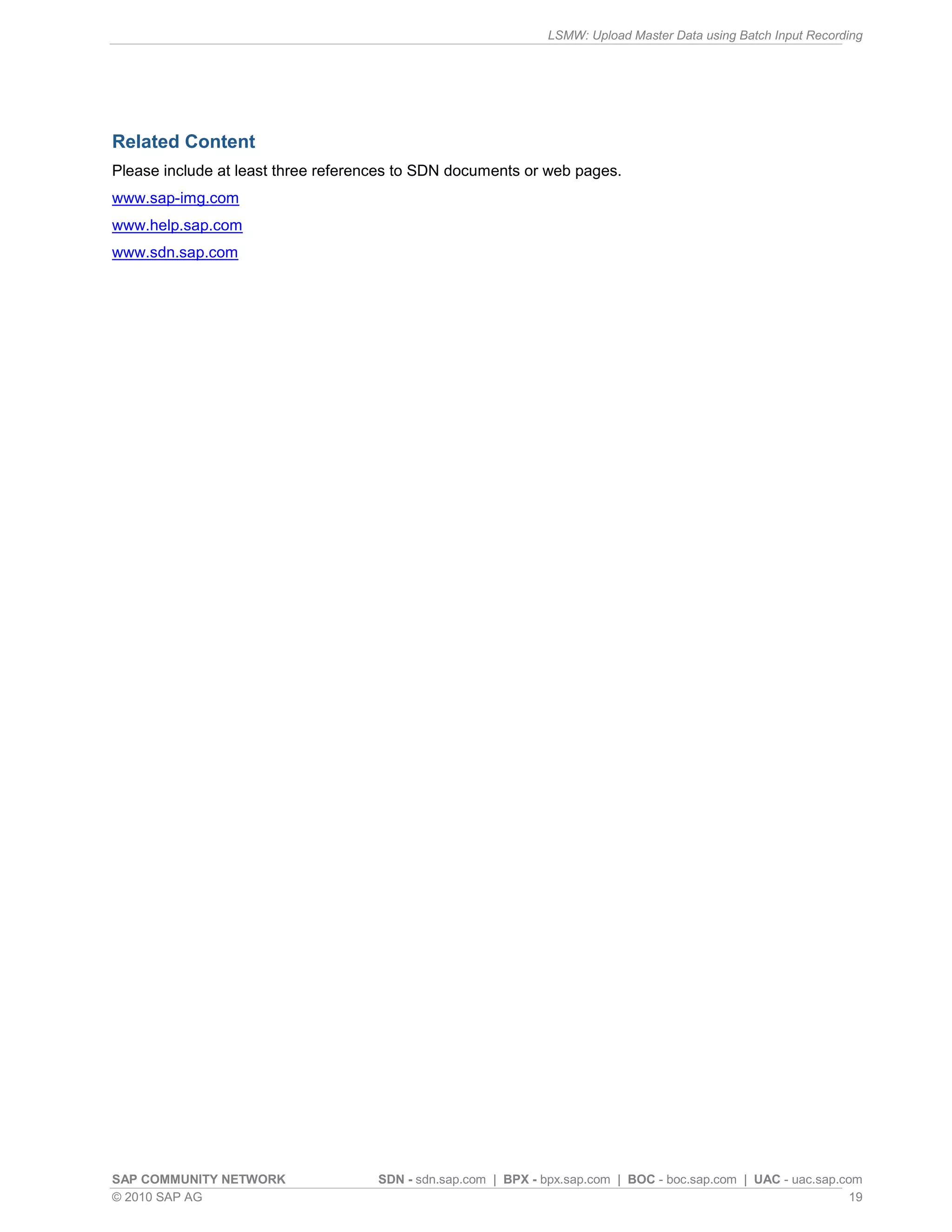 LSMW: Upload Master Data using Batch Input Recording
SAP COMMUNITY NETWORK SDN - sdn.sap.com | BPX - bpx.sap.com | BOC - boc.sap.com | UAC - uac.sap.com
© 2010 SAP AG 19
Related Content
Please include at least three references to SDN documents or web pages.
www.sap-img.com
www.help.sap.com
www.sdn.sap.com
 