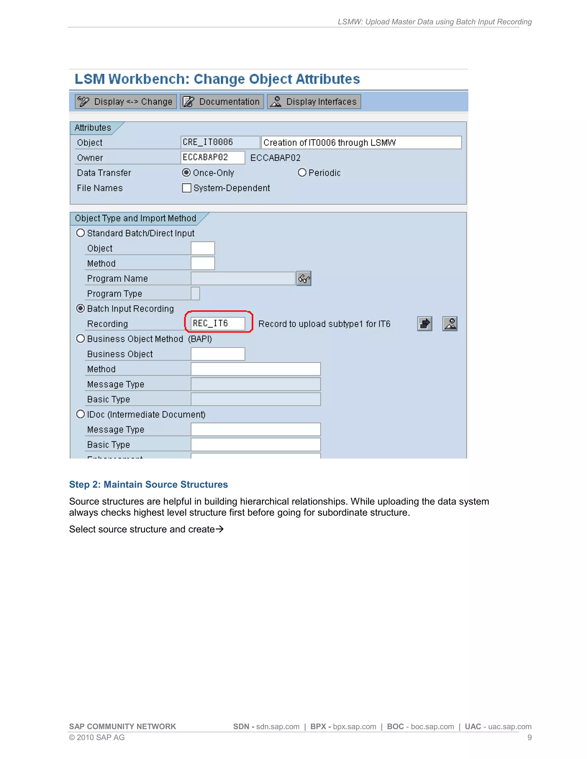 LSMW: Upload Master Data using Batch Input Recording
SAP COMMUNITY NETWORK SDN - sdn.sap.com | BPX - bpx.sap.com | BOC - boc.sap.com | UAC - uac.sap.com
© 2010 SAP AG 9
Step 2: Maintain Source Structures
Source structures are helpful in building hierarchical relationships. While uploading the data system
always checks highest level structure first before going for subordinate structure.
Select source structure and create
 