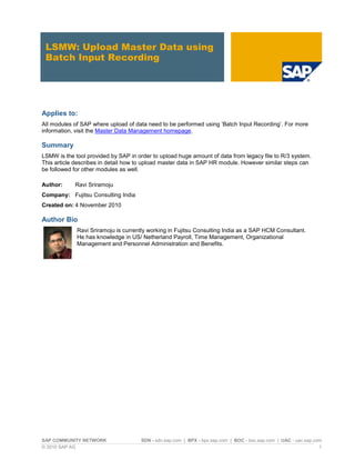 SAP COMMUNITY NETWORK SDN - sdn.sap.com | BPX - bpx.sap.com | BOC - boc.sap.com | UAC - uac.sap.com
© 2010 SAP AG 1
LSMW: Upload Master Data using
Batch Input Recording
Applies to:
All modules of SAP where upload of data need to be performed using ‘Batch Input Recording’. For more
information, visit the Master Data Management homepage.
Summary
LSMW is the tool provided by SAP in order to upload huge amount of data from legacy file to R/3 system.
This article describes in detail how to upload master data in SAP HR module. However similar steps can
be followed for other modules as well.
Author: Ravi Sriramoju
Company: Fujitsu Consulting India
Created on: 4 November 2010
Author Bio
Ravi Sriramoju is currently working in Fujitsu Consulting India as a SAP HCM Consultant.
He has knowledge in US/ Netherland Payroll, Time Management, Organizational
Management and Personnel Administration and Benefits.
 