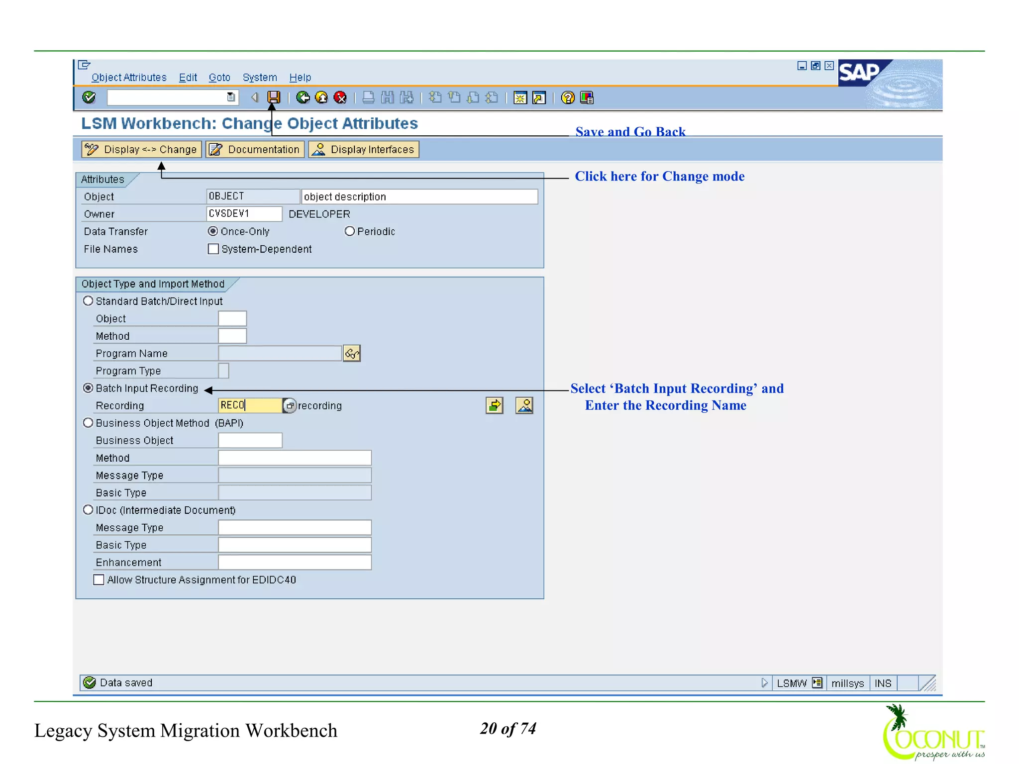 Save and Go Back


                                               Click here for Change mode




                                               Select ‘Batch Input Recording’ and
                                                 Enter the Recording Name




Legacy System Migration Workbench   20 of 74
 