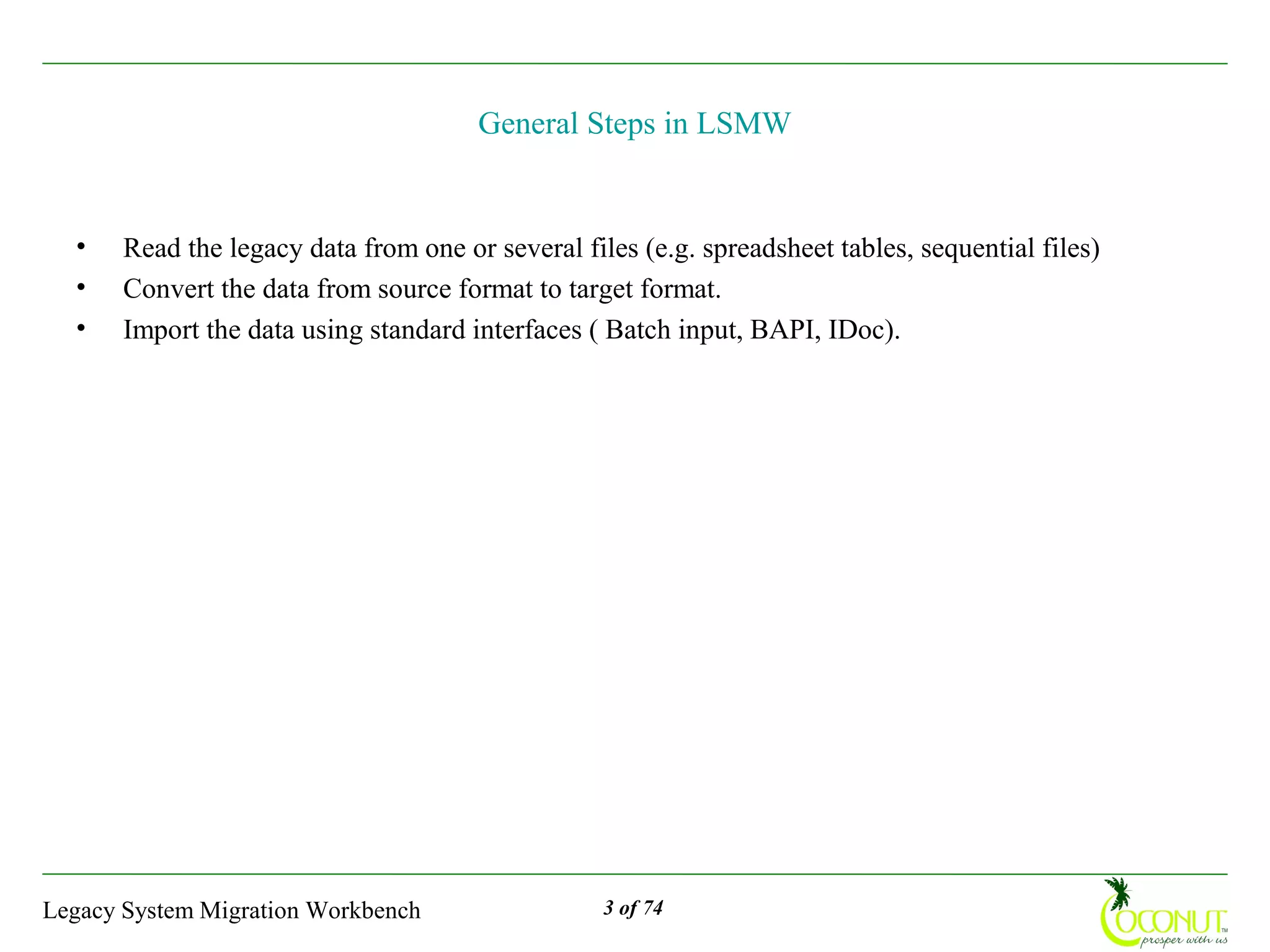 General Steps in LSMW


  •    Read the legacy data from one or several files (e.g. spreadsheet tables, sequential files)
  •    Convert the data from source format to target format.
  •    Import the data using standard interfaces ( Batch input, BAPI, IDoc).




Legacy System Migration Workbench                  3 of 74
 