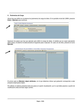 4. Parámetros de Carga

Ahora hay que definir en el sistema los parámetros de carga de datos. En la pantalla inicial del LSMW, presione
Enter o Ejecutar para continuar.




Aparecen los pasos que hay que ejecutar para definir la carga de datos. A medida que se vayan ejecutando
éstos pasos, el sistema irá seleccionando el siguiente paso a ejecutar. En cada uno de ellos, presione el icono
Ejecutar.




El primer paso es Maintain object attributes, en el que debemos indicar qué grabación corresponde a este
proyecto-subproyecto-objeto.

Por default, el sistema presenta todos los pasos en opción visualización, por lo cual debe pasarse a opción de
modificación antes de hacer algún cambio.




                                                Página - 10/30
 