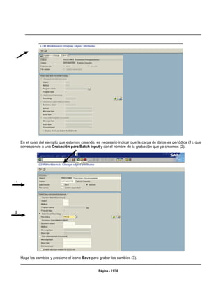 En el caso del ejemplo que estamos creando, es necesario indicar que la carga de datos es periódica (1), que
    corresponde a una Grabación para Batch Input y dar el nombre de la grabación que ya creamos (2).

                                    3




1




2




    Haga los cambios y presione el icono Save para grabar los cambios (3).


                                                  Página - 11/30
 