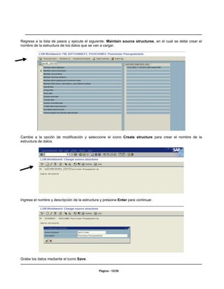 Regrese a la lista de pasos y ejecute el siguiente: Maintain source structures, en el cual se debe crear el
nombre de la estructura de los datos que se van a cargar.




Cambie a la opción de modificación y seleccione el icono Create structure para crear el nombre de la
estructura de datos.




Ingrese el nombre y descripción de la estructura y presione Enter para continuar.




Grabe los datos mediante el icono Save.


                                                Página - 12/30
 