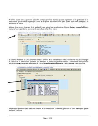 Al entrar a este paso, aparecen todos los campos (nombre técnico) que se ingresaron en la grabación de la
transacción que hicimos al principio. Pase a la opción de modificación para poder ligar estos campos a la
estructura de datos.

Ubique el cursor en el campo de la grabación que quiere ligar y seleccione el icono Assign source field para
indicar el correspondiente campo en la estructura del archivo plano.




El sistema mostrará en una ventana la lista de campos de la estructura de datos; seleccione el que quiera ligar
al campo de la transacción grabada. Por ejemplo, si estamos ligando el campo Commitment Item (nombre
técnico= FIPEX), debemos seleccionar el campo Posición Presupuestaria. Presione Enter para continuar.




Repita esta operación para todos los campos de la transacción. Al terminar, presione el icono Save para grabar
todos los cambios.



                                                Página - 16/30
 