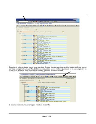 Después de haber grabado, puede hacer cambios. En este ejemplo, vamos a cambiar la asignación del campo
ejercicio para ponerle un valor fijo, de tal manera que éste campo no tiene que existir en el archivo plano y en
la estructura de datos. Para asignarle un valor fijo, presione el icono Constant.




El sistema mostrará una ventana para introducir el valor fijo.




                                                 Página - 17/30
 