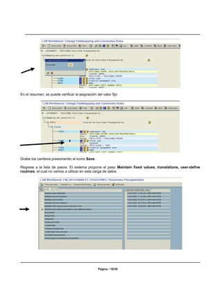 En el resumen, se puede verificar la asignación del valor fijo:




Grabe los cambios presionando el icono Save.

Regrese a la lista de pasos. El sistema propone el paso Maintain fixed values, translations, user-define
routines, el cual no vamos a utilizar en esta carga de datos.




                                                  Página - 18/30
 