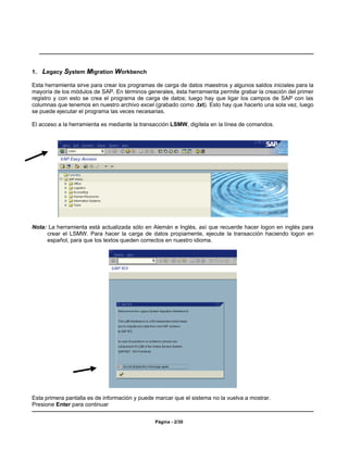 1.   Legacy System Migration Workbench
Esta herramienta sirve para crear los programas de carga de datos maestros y algunos saldos iniciales para la
mayoría de los módulos de SAP. En términos generales, ésta herramienta permite grabar la creación del primer
registro y con esto se crea el programa de carga de datos; luego hay que ligar los campos de SAP con las
columnas que tenemos en nuestro archivo excel (grabado como .txt). Esto hay que hacerlo una sola vez, luego
se puede ejecutar el programa las veces necesarias.

El acceso a la herramienta es mediante la transacción LSMW, digítela en la línea de comandos.




Nota: La herramienta está actualizada sólo en Alemán e Inglés, así que recuerde hacer logon en inglés para
     crear el LSMW. Para hacer la carga de datos propiamente, ejecute la transacción haciendo logon en
     español, para que los textos queden correctos en nuestro idioma.




Esta primera pantalla es de información y puede marcar que el sistema no la vuelva a mostrar.
Presione Enter para continuar


                                                Página - 2/30
 