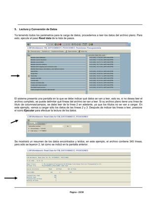 5. Lectura y Conversión de Datos

Ya teniendo todos los parámetros para la carga de datos, procedemos a leer los datos del archivo plano. Para
esto, ejecute el paso Read data de la lista de pasos.




El sistema presenta una pantalla en la que se debe indicar qué datos se van a leer, esto es, si no desea leer el
archivo completo, se puede delimitar qué líneas del archivo se van a leer. Si su archivo plano tiene una línea de
título de columnas/campos, se debe leer de la línea 2 en adelante, ya que los títulos no se van a cargar. En
este ejemplo, vamos a cargar sólo los datos de las líneas 2 y 3. Después de indicar las líneas a leer, presione
el icono Ejecutar para efectuar la lectura de los datos.




Se mostrará un resumen de los datos encontrados y leídos; en este ejemplo, el archivo contiene 345 líneas,
pero sólo se leyeron 2, tal como se indicó en la pantalla anterior.




                                                Página - 23/30
 