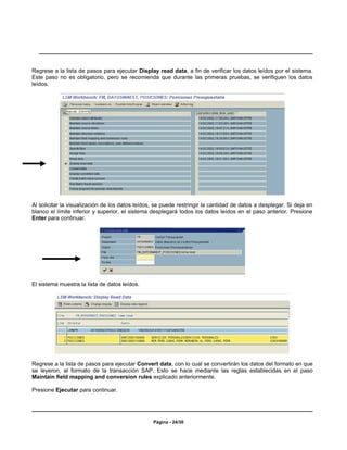 Regrese a la lista de pasos para ejecutar Display read data, a fin de verificar los datos leídos por el sistema.
Este paso no es obligatorio, pero se recomienda que durante las primeras pruebas, se verifiquen los datos
leídos.




Al solicitar la visualización de los datos leídos, se puede restringir la cantidad de datos a desplegar. Si deja en
blanco el límite inferior y superior, el sistema desplegará todos los datos leídos en el paso anterior. Presione
Enter para continuar.




El sistema muestra la lista de datos leídos.




Regrese a la lista de pasos para ejecutar Convert data, con lo cual se convertirán los datos del formato en que
se leyeron, al formato de la transacción SAP. Esto se hace mediante las reglas establecidas en el paso
Maintain field mapping and conversion rules explicado anteriormente.

Presione Ejecutar para continuar.




                                                 Página - 24/30
 
