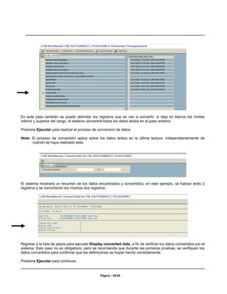 En este paso también se puede delimitar los registros que se van a convertir; si deja en blanco los límites
inferior y superior del rango, el sistema convertirá todos los datos leídos en el paso anterior.

Presione Ejecutar para realizar el proceso de conversión de datos.

Nota: El proceso de conversión aplica sobre los datos leídos en la última lectura, independientemente de
      cuándo se haya realizado ésta.




El sistema mostrará un resumen de los datos encontrados y convertidos; en este ejemplo, se habían leído 2
registros y se convirtieron los mismos dos registros.




Regrese a la lista de pasos para ejecutar Display converted data, a fin de verificar los datos convertidos por el
sistema. Este paso no es obligatorio, pero se recomienda que durante las primeras pruebas, se verifiquen los
datos convertidos para confirmar que las definiciones se hayan hecho correctamente.

Presione Ejecutar para continuar.


                                                Página - 25/30
 