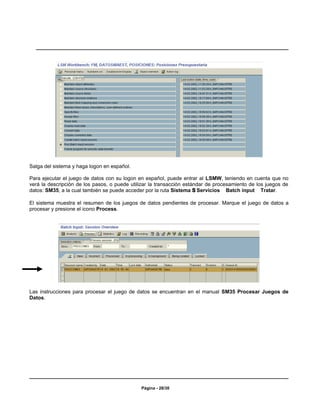 Salga del sistema y haga logon en español.

Para ejecutar el juego de datos con su logon en español, puede entrar al LSMW, teniendo en cuenta que no
verá la descripción de los pasos, o puede utilizar la transacción estándar de procesamiento de los juegos de
datos: SM35, a la cual también se puede acceder por la ruta Sistema S Servicios Batch input Tratar.

El sistema muestra el resumen de los juegos de datos pendientes de procesar. Marque el juego de datos a
procesar y presione el icono Process.




Las instrucciones para procesar el juego de datos se encuentran en el manual SM35 Procesar Juegos de
Datos.




                                              Página - 28/30
 