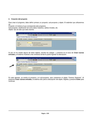 2. Creación del proyecto

Para crear el programa, debe definir primero un proyecto, sub-proyecto y objeto. El estándar que utilizaremos
es:
Proyecto: el módulo al que corresponda este programa
Sub-proyecto: clasificación tal como datos maestros, saldos iniciales, etc.
Objeto: tipo de dato que está creando




Si aún no ha creado alguno de estos objetos, escriba los códigos y presione en el icoco de Crear nuevas
entradas y el sistema mostrará unas ventanas donde le podrá ingresar la descripción:




En este ejemplo, ya existía el proyecto y el sub-proyecto, pero crearemos el objeto “Centros Gestores”. Al
presionar Crear nuevas entradas, el sistema sólo pide la descripción del objeto. Digítelo y presione Enter para
continuar.




                                                Página - 3/30
 