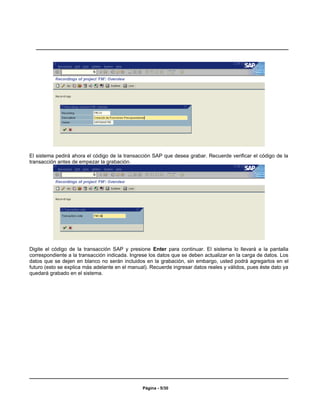 El sistema pedirá ahora el código de la transacción SAP que desea grabar. Recuerde verificar el código de la
transacción antes de empezar la grabación.




Digite el código de la transacción SAP y presione Enter para continuar. El sistema lo llevará a la pantalla
correspondiente a la transacción indicada. Ingrese los datos que se deben actualizar en la carga de datos. Los
datos que se dejen en blanco no serán incluidos en la grabación, sin embargo, usted podrá agregarlos en el
futuro (esto se explica más adelante en el manual). Recuerde ingresar datos reales y válidos, pues éste dato ya
quedará grabado en el sistema.




                                                Página - 5/30
 