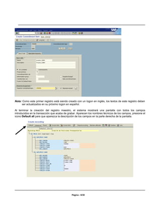 Nota: Como este primer registro está siendo creado con un logon en inglés, los textos de este registro deben
     ser actualizados en su próximo logon en español.

Al terminar la creación del registro maestro, el sistema mostrará una pantalla con todos los campos
introducidos en la transacción que acaba de grabar. Aparecen los nombres técnicos de los campos, presione el
icono Default all para que aparezca la descripción de los campos en la parte derecha de la pantalla.




                                               Página - 6/30
 