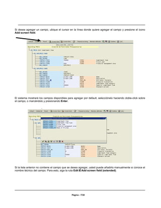 Si desea agregar un campo, ubique el cursor en la línea donde quiere agregar el campo y presione el icono
Add screen field.




El sistema mostrará los campos disponibles para agregar por default, selecciónelo haciendo doble-click sobre
el campo, o marcándolo y presionando Enter.




Si la lista anterior no contiene el campo que se desea agregar, usted puede añadirlo manualmente si conoce el
nombre técnico del campo. Para esto, siga la ruta Edit E Add screen field (extended).




                                               Página - 7/30
 