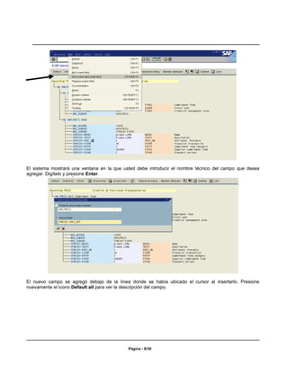 El sistema mostrará una ventana en la que usted debe introducir el nombre técnico del campo que desea
agregar. Digítelo y presione Enter.




El nuevo campo se agregó debajo de la línea donde se había ubicado el cursor al insertarlo. Presione
nuevamente el icono Default all para ver la descripción del campo.




                                            Página - 8/30
 