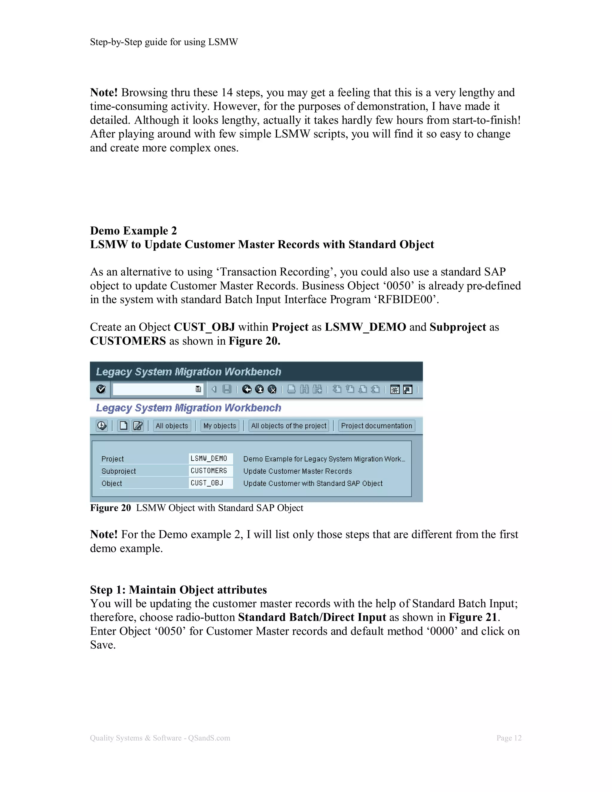 Step-by-Step guide for using LSMW
Quality Systems & Software - QSandS.com Page 12
Note! Browsing thru these 14 steps, you may get a feeling that this is a very lengthy and
time-consuming activity. However, for the purposes of demonstration, I have made it
detailed. Although it looks lengthy, actually it takes hardly few hours from start-to-finish!
After playing around with few simple LSMW scripts, you will find it so easy to change
and create more complex ones.
Demo Example 2
LSMW to Update Customer Master Records with Standard Object
As an alternative to using ‘Transaction Recording’, you could also use a standard SAP
object to update Customer Master Records. Business Object ‘0050’ is already pre-defined
in the system with standard Batch Input Interface Program ‘RFBIDE00’.
Create an Object CUST_OBJ within Project as LSMW_DEMO and Subproject as
CUSTOMERS as shown in Figure 20.
Figure 20 LSMW Object with Standard SAP Object
Note! For the Demo example 2, I will list only those steps that are different from the first
demo example.
Step 1: Maintain Object attributes
You will be updating the customer master records with the help of Standard Batch Input;
therefore, choose radio-button Standard Batch/Direct Input as shown in Figure 21.
Enter Object ‘0050’ for Customer Master records and default method ‘0000’ and click on
Save.
 