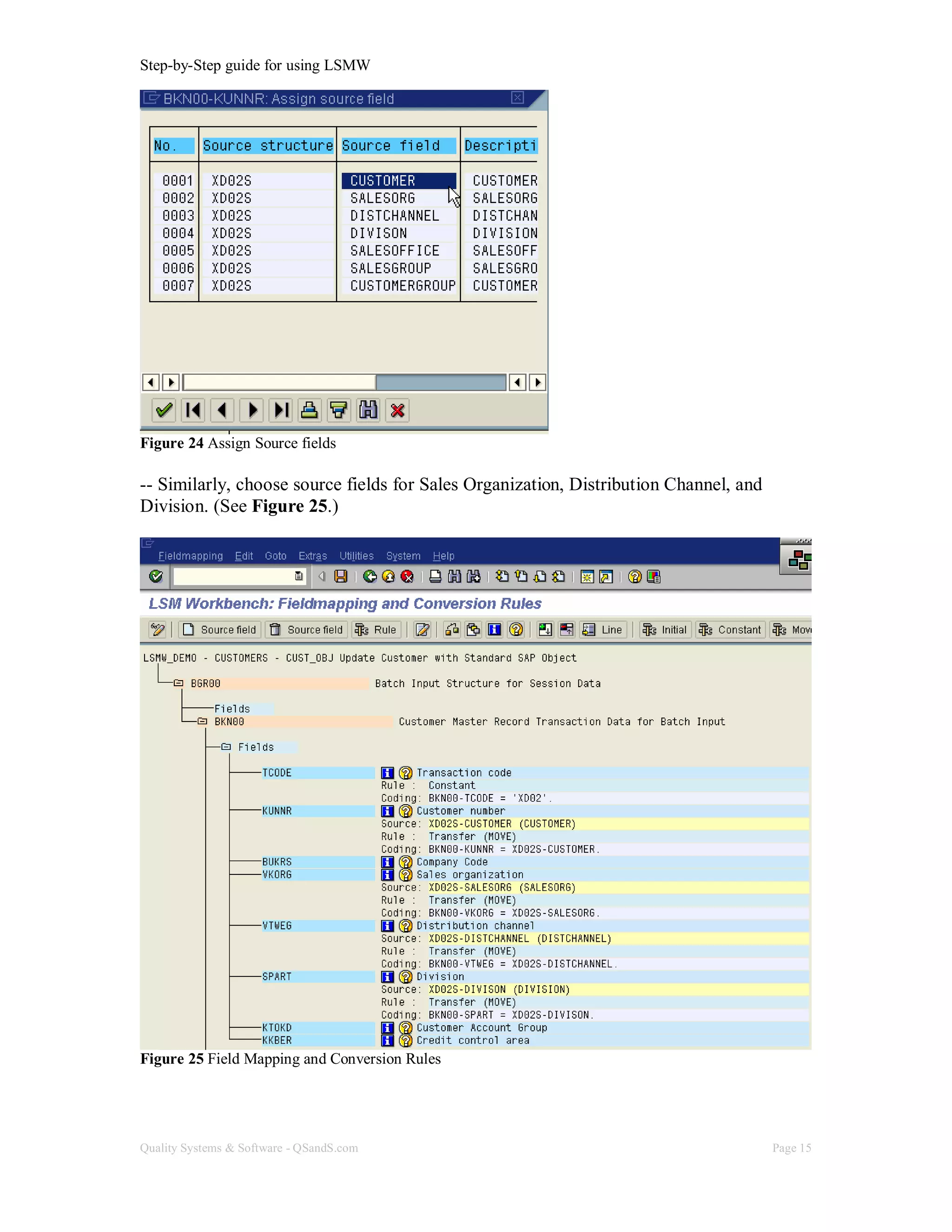 Step-by-Step guide for using LSMW
Quality Systems & Software - QSandS.com Page 15
Figure 24 Assign Source fields
-- Similarly, choose source fields for Sales Organization, Distribution Channel, and
Division. (See Figure 25.)
Figure 25 Field Mapping and Conversion Rules
 