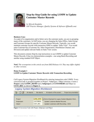 Quality Systems & Software – QSandS.com page 1
Step-by-Step Guide for using LSMW to Update
Customer Master Records
by Mitresh Kundalia,
SAP Practice Manager, Quality Systems & Software (QSandS.com)
Business Case:
As a part of re-organization and to better serve the customer needs, you are re-grouping
many of the customers. In SAP terms, you are changing the Sales Office, Sales Group
and Customer Groups for specific Customer Master Records. Typically, you would
maintain customer records with transaction XD02 to update ‘Sales View’. You would
enter Customer Key (Customer No, Sales Organization, Distribution Channel, and
Division) and update relevant fields on Sales View screen.
This document contains Step-by-step instructions to use LSMW to update Customer
Master Records. It has two demonstration examples - one using Batch Recording and
another using standard SAP Object.
Note! The screenprints in this article are from IDES Release 4.6. They may differ slightly
in other versions.
Demo Example 1
LSMW to Update Customer Master Records with Transaction Recording
Call Legacy System Migration Workbench by entering transaction code LSMW. Every
conversion task is grouped together as Project / Subproject / Object structure. Create a
Project called LSMW_DEMO and a Subproject as CUSTOMERS and Object as
CUST_REC as shown in Figure 1.
Figure 1 Conversion Task with Project, Subproject and Object
 