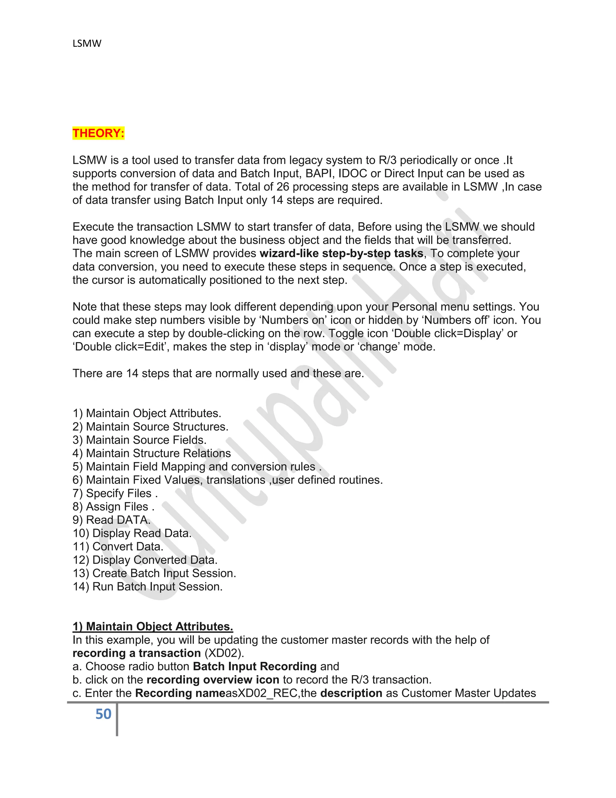 LSMW
50
THEORY:
LSMW is a tool used to transfer data from legacy system to R/3 periodically or once .It
supports conversion of data and Batch Input, BAPI, IDOC or Direct Input can be used as
the method for transfer of data. Total of 26 processing steps are available in LSMW ,In case
of data transfer using Batch Input only 14 steps are required.
Execute the transaction LSMW to start transfer of data, Before using the LSMW we should
have good knowledge about the business object and the fields that will be transferred.
The main screen of LSMW provides wizard-like step-by-step tasks, To complete your
data conversion, you need to execute these steps in sequence. Once a step is executed,
the cursor is automatically positioned to the next step.
Note that these steps may look different depending upon your Personal menu settings. You
could make step numbers visible by ‘Numbers on’ icon or hidden by ‘Numbers off’ icon. You
can execute a step by double-clicking on the row. Toggle icon ‘Double click=Display’ or
‘Double click=Edit’, makes the step in ‘display’ mode or ‘change’ mode.
There are 14 steps that are normally used and these are.
1) Maintain Object Attributes.
2) Maintain Source Structures.
3) Maintain Source Fields.
4) Maintain Structure Relations
5) Maintain Field Mapping and conversion rules .
6) Maintain Fixed Values, translations ,user defined routines.
7) Specify Files .
8) Assign Files .
9) Read DATA.
10) Display Read Data.
11) Convert Data.
12) Display Converted Data.
13) Create Batch Input Session.
14) Run Batch Input Session.
1) Maintain Object Attributes.
In this example, you will be updating the customer master records with the help of
recording a transaction (XD02).
a. Choose radio button Batch Input Recording and
b. click on the recording overview icon to record the R/3 transaction.
c. Enter the Recording nameasXD02_REC,the description as Customer Master Updates
 