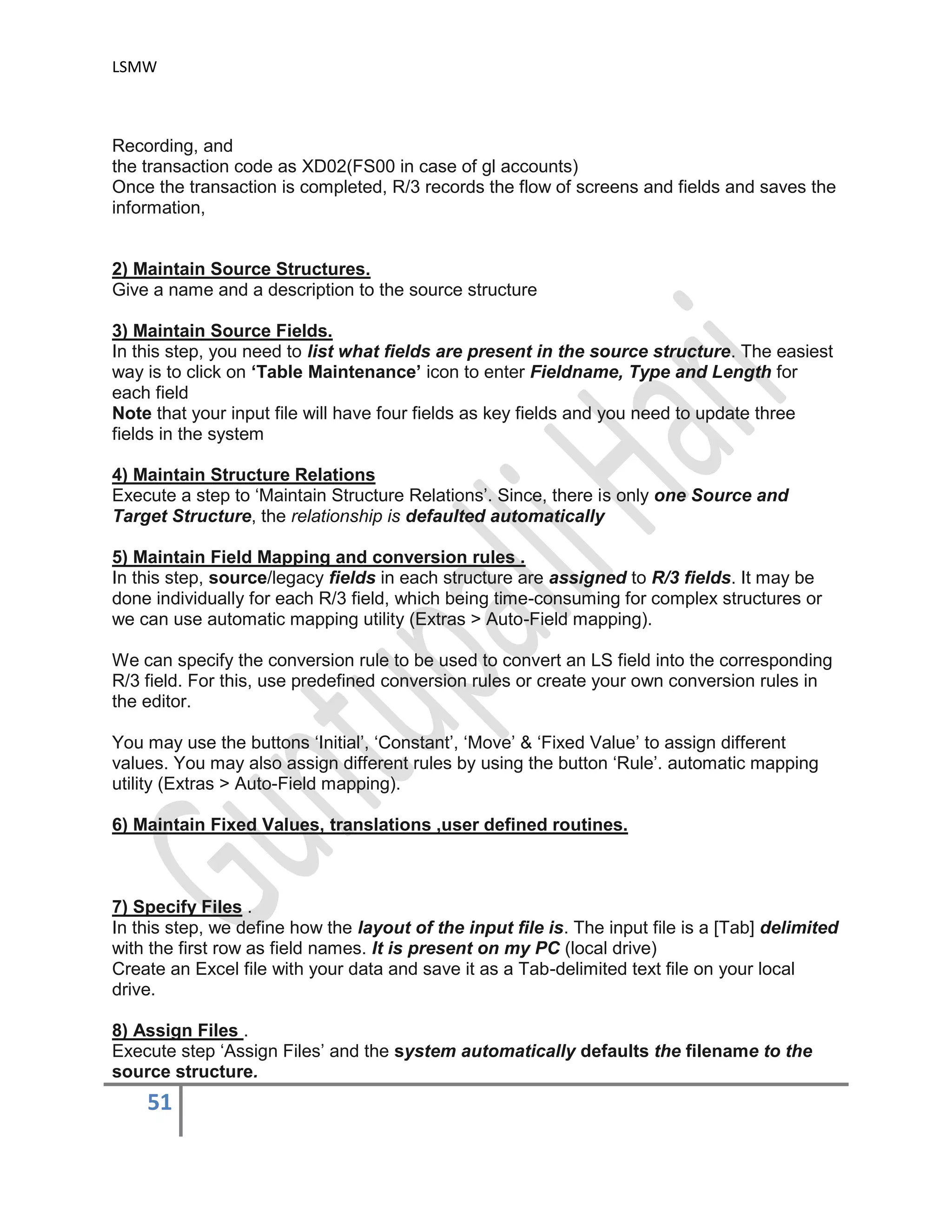 LSMW
51
Recording, and
the transaction code as XD02(FS00 in case of gl accounts)
Once the transaction is completed, R/3 records the flow of screens and fields and saves the
information,
2) Maintain Source Structures.
Give a name and a description to the source structure
3) Maintain Source Fields.
In this step, you need to list what fields are present in the source structure. The easiest
way is to click on ‘Table Maintenance’ icon to enter Fieldname, Type and Length for
each field
Note that your input file will have four fields as key fields and you need to update three
fields in the system
4) Maintain Structure Relations
Execute a step to ‘Maintain Structure Relations’. Since, there is only one Source and
Target Structure, the relationship is defaulted automatically
5) Maintain Field Mapping and conversion rules .
In this step, source/legacy fields in each structure are assigned to R/3 fields. It may be
done individually for each R/3 field, which being time-consuming for complex structures or
we can use automatic mapping utility (Extras > Auto-Field mapping).
We can specify the conversion rule to be used to convert an LS field into the corresponding
R/3 field. For this, use predefined conversion rules or create your own conversion rules in
the editor.
You may use the buttons ‘Initial’, ‘Constant’, ‘Move’ & ‘Fixed Value’ to assign different
values. You may also assign different rules by using the button ‘Rule’. automatic mapping
utility (Extras > Auto-Field mapping).
6) Maintain Fixed Values, translations ,user defined routines.
7) Specify Files .
In this step, we define how the layout of the input file is. The input file is a [Tab] delimited
with the first row as field names. It is present on my PC (local drive)
Create an Excel file with your data and save it as a Tab-delimited text file on your local
drive.
8) Assign Files .
Execute step ‘Assign Files’ and the system automatically defaults the filename to the
source structure.
 