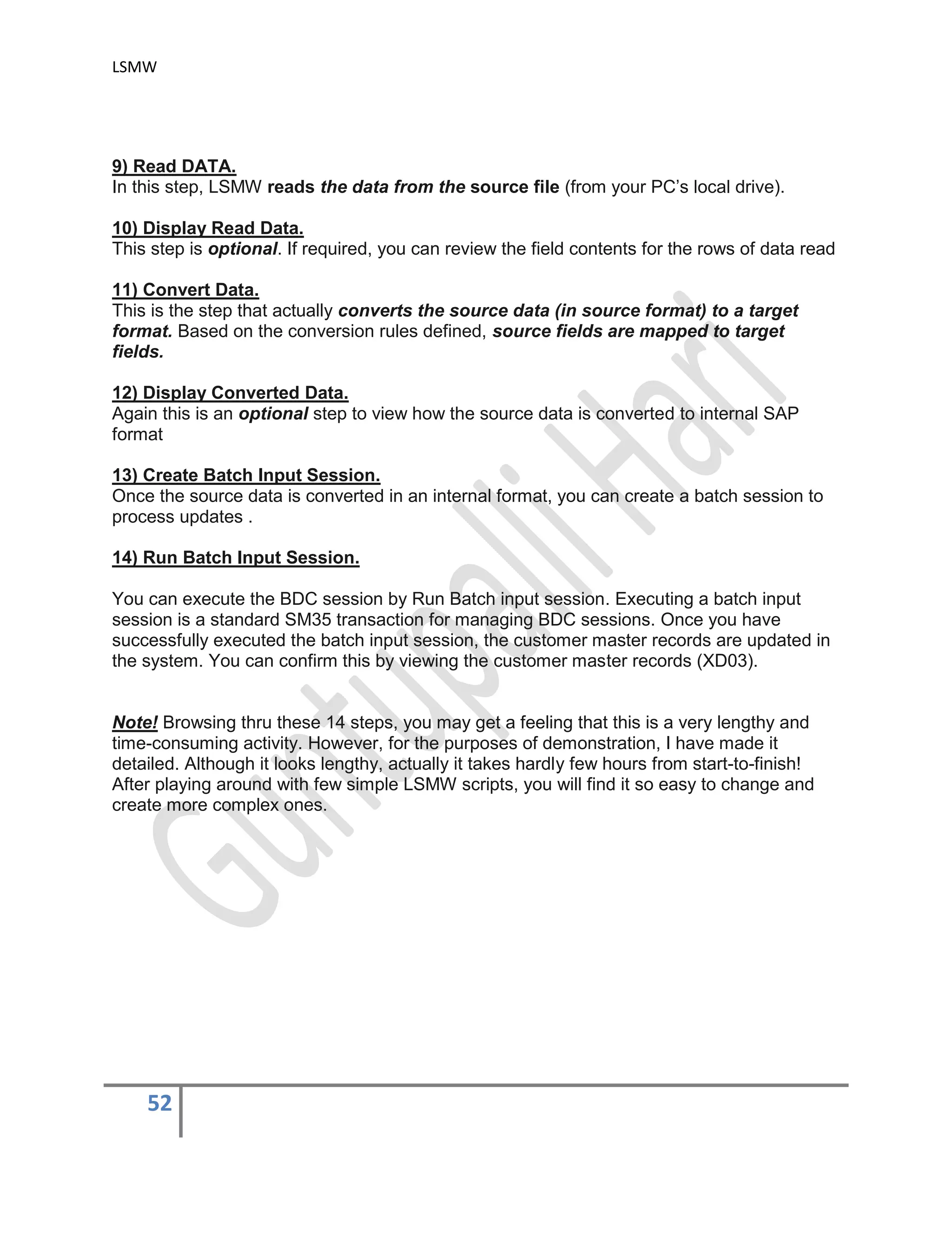 LSMW
52
9) Read DATA.
In this step, LSMW reads the data from the source file (from your PC’s local drive).
10) Display Read Data.
This step is optional. If required, you can review the field contents for the rows of data read
11) Convert Data.
This is the step that actually converts the source data (in source format) to a target
format. Based on the conversion rules defined, source fields are mapped to target
fields.
12) Display Converted Data.
Again this is an optional step to view how the source data is converted to internal SAP
format
13) Create Batch Input Session.
Once the source data is converted in an internal format, you can create a batch session to
process updates .
14) Run Batch Input Session.
You can execute the BDC session by Run Batch input session. Executing a batch input
session is a standard SM35 transaction for managing BDC sessions. Once you have
successfully executed the batch input session, the customer master records are updated in
the system. You can confirm this by viewing the customer master records (XD03).
Note! Browsing thru these 14 steps, you may get a feeling that this is a very lengthy and
time-consuming activity. However, for the purposes of demonstration, I have made it
detailed. Although it looks lengthy, actually it takes hardly few hours from start-to-finish!
After playing around with few simple LSMW scripts, you will find it so easy to change and
create more complex ones.
 