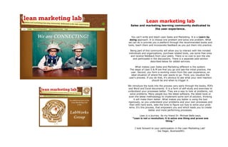 Lean marketing lab
  Sales and marketing learning community dedicated to
                 the user experience.


  You can't write and teach Lean Sales and Marketing. It is a Learn by
 doing approach. It is choose one problem and solve one problem. What
we can do is provide you a platform through the recommended books and
tools, teach them and incorporate feedback as you put them into practice.

 Being part of this community will allow you to interact with like minded
individuals and organizations, purchase related tools, use some free ones
  and receive feedback from your peers. There is no cost to join the site
    and participate in the discussions. There is a separate paid section
                    described below for added services.

     What makes Lean Sales and Marketing different is the system.
 The steps of Lean S & M are first you go and see the initial practice, the
  user. Second, you form a working vision from the user experience, an
  ideal situation of where the user wants to go. Third, you visualize the
user's process. If you do that, it's obvious to see what your next reaction
                      should be and when to trigger it.

We introduce the tools into the process very early through the books, PDFs
and Word and Excel documents. It is a form of self-study and exercises to
understand your processes better. They are a way to look at problems, not
  solve problems. Many people buy the latest software, the latest book or
 even the latest methodology to implement some sort of solution, thinking
     it will make them better. What makes you better is using the tool
rigorously, so you understand your problems and your own processes and
  then with hard work, take the time to figure out how to solve your prob-
 lems. It's this process, that empowers you and which leads you to create
                    better and more performing processes.

        Lean is a journey. As my friend Dr. Michael Balle says,
   “Lean is not a revolution; it is solve one thing and prove one
                               thing.”


     I look forward to your participation in the Lean Marketing Lab!
                        - Joe Dager, Business901.
 