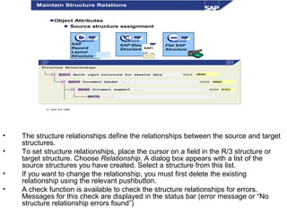 • The structure relationships define the relationships between the source and target
structures.
• To set structure relationships, place the cursor on a field in the R/3 structure or
target structure. Choose Relationship. A dialog box appears with a list of the
source structures you have created. Select a structure from this list.
• If you want to change the relationship, you must first delete the existing
relationship using the relevant pushbutton.
• A check function is available to check the structure relationships for errors.
Messages for this check are displayed in the status bar (error message or “No
structure relationship errors found”)
© SAP AG 1999
Structure Relationships
  BGR00 Batch input structure for session data <<<<
  BBKPF Document header .... <<<<
  BBSEG Document segment .... <<<< POSI
BWITH .....
Object Attributes
Source structure assignment
SAP
Record
Layout
Structure
SAP IDoc
Structure
Flat SAP
StructureBAPI
Maintain Structure Relations
HEAD
HEAD
 