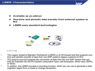 • The Legacy Systems Migration Workbench (LSMW) is an R/3-based tool that supports one-
time and periodic transfer of data from non-SAP systems (legacy systems) to R/3.
• This easy-to-use tool supports the conversion of data from the non-SAP system that can
then be imported into the R/3 System using batch input, call transaction, direct input, BAPIs,
or IDocs.
• In addition, the LSMW provides a recording function, which you can use to generate a data
migration object from a create or change transaction.
© SAP AG 1999
CT
BAPI
DI
IDoc
 Available as an add-on
 One-time and periodic data transfer from external system to
R/3
 LSMW uses standard technologies
LSMW: Characteristics
BI
 