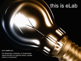 ethos [ eeth -oss]  The disposition, character, or fundamental values peculiar to a specific person, people, culture, or movement  this is eLab 