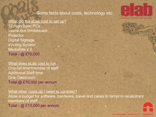 Some facts about costs, technology etc. What did the eLab cost to set up? 12 High Spec PCs Interactive Whiteboard Projector Digital Signage eVoting System MediaSite x 2 Total - @ £70,000 What does eLab cost to run One full time member of staff Additional Staff time One Classroom Total @ £70,000 per annum What other costs do I need to consider? Allow a budget for software, hardware, travel and cakes to tempt in recalcitrant members of staff Total - @ £10,000 per annum 